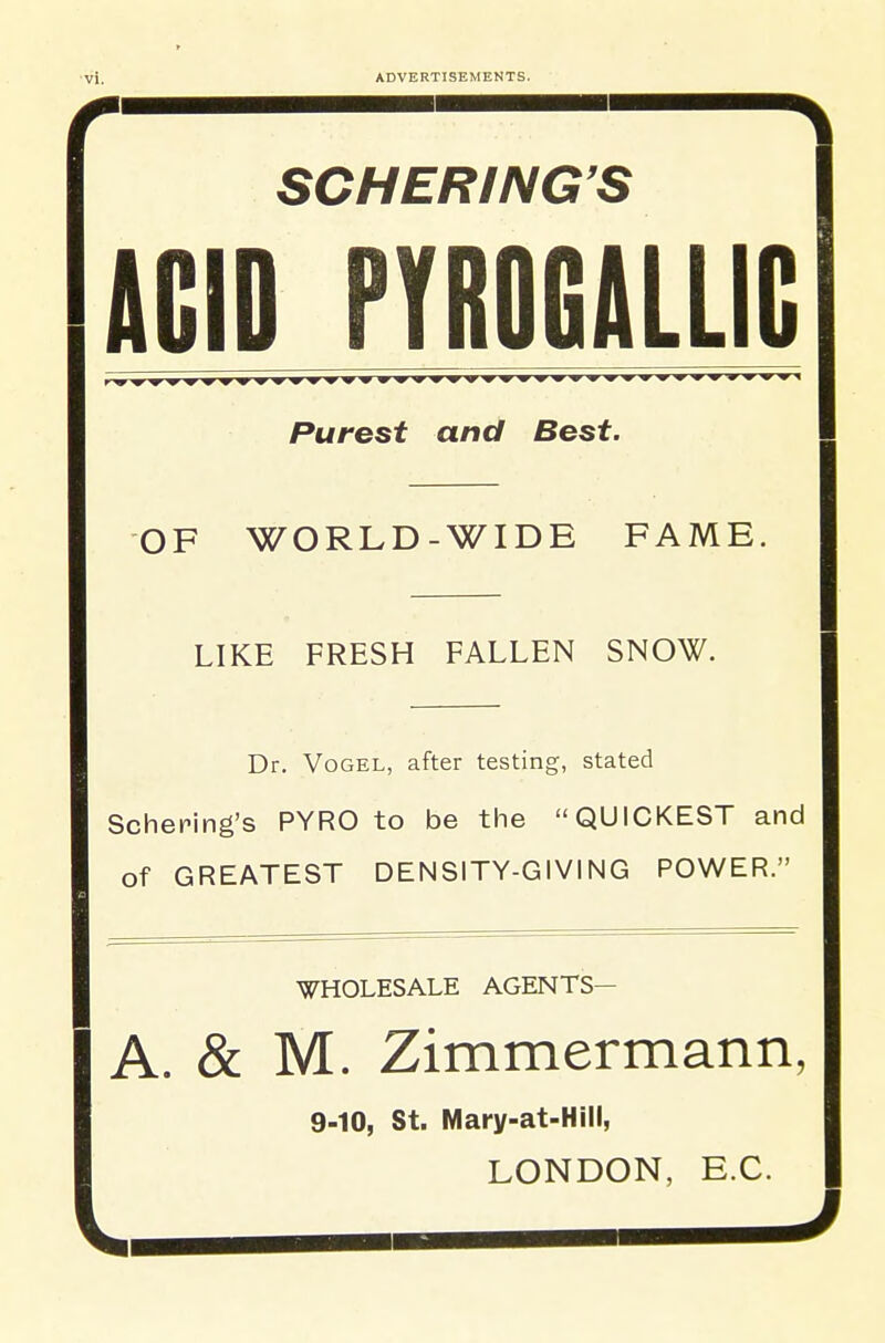 SCHERING'S ACID PYROGALLIG Purest and Best. OF WORLD-WIDE FAME. LIKE FRESH FALLEN SNOW. Dr. VoGEL, after testing, stated Scheping's PYRO to be the QUICKEST and of GREATEST DENSITY-GIVING POWER. WHOLESALE AGENTS— A. & M. Zimmermann, 9-10, St. Mary-at-Hill, LONDON, E.G.