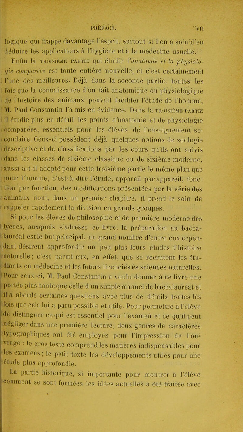 PRÉFACE. : VÏI logique qui frappe davantage l'esprit, surtout si l'on a soin d'en déduire les applications à l'hygiène et à la médecine usuelle. • Enfin la troisième partie qui étudie Vanatomie et la physiolo- gie comparées est toute entière nouvelle, et c'est certainement J l'une des meilleures. Déjà dans la seconde partie, toutes les ' rbis que la connaissance d'un fait anatomique ou physiologique de l'histoire des animaux pouvait faciliter l'étude de l'homme, ' M. Paul Constantin l'a mis en évidence. Dans la troisième partie i il étudie plus en détail les points d'anatomie et de physiologie (Comparées, essentiels pour les élèves de l'enseignement se- I condaire. Ceux-ci possèdent déjà quelques notions de zoologie 1 descriptive et de classifications par les cours qu'ils ont suivis i dans les classes de sixième classique ou de sixième moderne, ; aussi a-t-il adopté pour cette troisième partie le même plan que [pour l'homme, c'est-à-dire l'étude, appareil par appareil, fonc- 1 lion par fonction, des modifications présentées par la série des ' animaux dont, dans un premier chapitre, il prend le soin de i rappeler rapidement la division en grands groupes. Si pour les élèves de philosophie et de première moderne des 1 lycées, auxquels s'adresse ce livre, la préparation au bacca- I lauréat est le but principal, un grand nombre d'entre eux cepen- ' dant désirent approfondir un peu plus leurs études d'histoire liiaturelle; c'est parmi eux, en effet, que se recrutent les étu- ! diants en médecine et les futurs licenciés ès sciences naturelles. I Pour ceux-ci, M. Paul Constantin a voulu donner à ce livre une portée plus haute que celle d'un simple manuel de baccalauréat ét il a abordé certaines questions avec plus de détails toutes les fois que cela lui a paru possible et utile. Pour permettre à l'élève Ide distinguer ce qui est essentiel pour l'examen et ce qu'il peut négliger dans une première lecture, deux genres de caractères typographiques ont été employés pour l'impression de l'ou- vrage : le gros texte comprend les matières indispensables pour les examens; le petit texte les développements utiles pour une étude plus approfondie. La partie historique, si importante pour montrer à l'élève comment se sont formées les idées actuelles a été Iva'Me avec