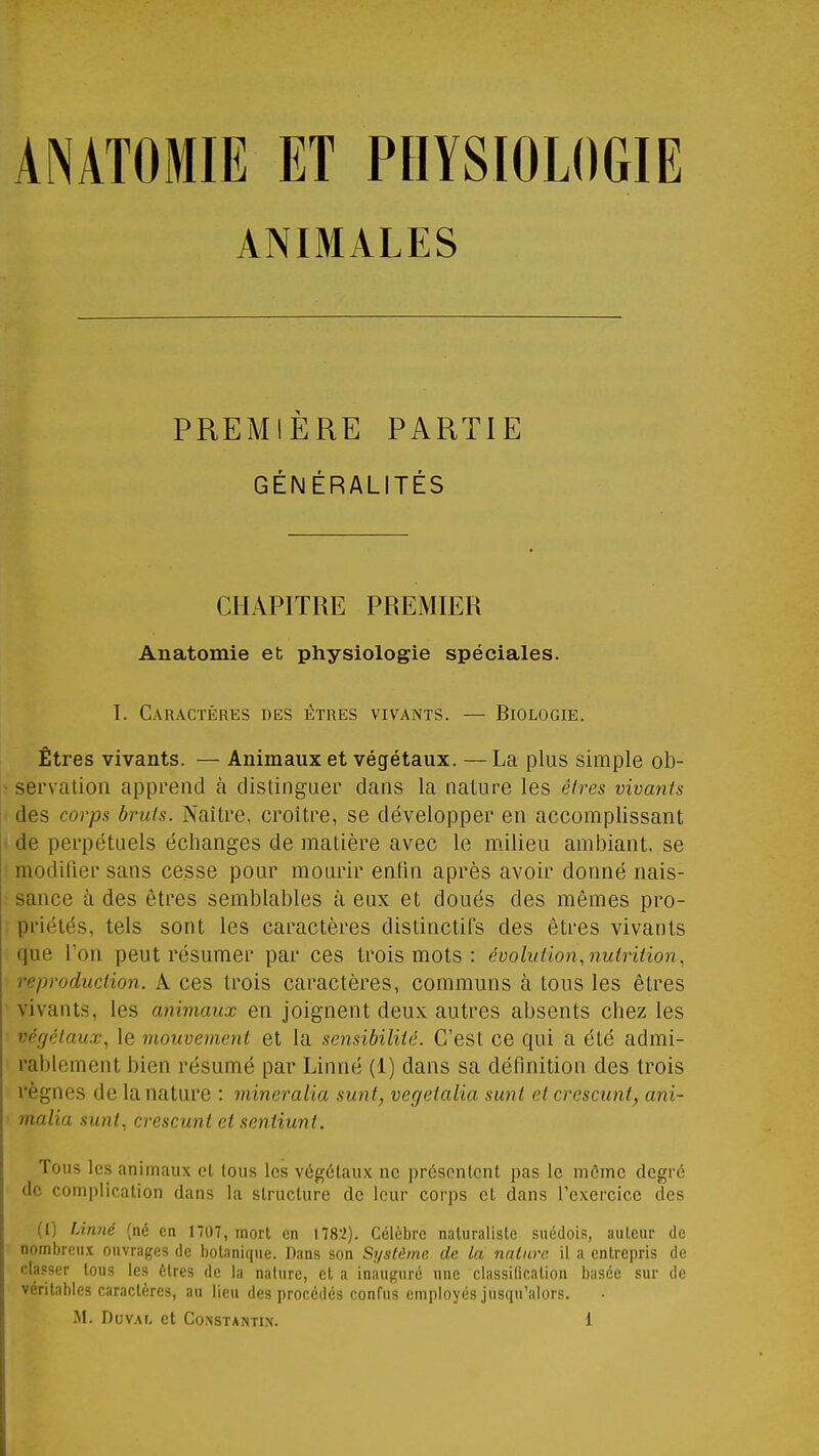 ANIMALES PREMIÈRE PARTIE GÉNÉRALITÉS CHAPITRE PREMIER Anatomie et physiologie spéciales. I. Caractères des êtres vivants. — Biologie. Êtres vivants. — Animaux et végétaux. — La plus simple ob- servation apprend à dislingaer dans la nature les êires vivants des corps bruis. Naître, croître, se développer en accomplissant de perpétuels échanges de matière avec le milieu ambiant, se modifier sans cesse pour mourir enfin après avoir donné nais- sance à des êtres semblables à eux et doués des mêmes pro- priétés, tels sont les caractères dislinctifs des êtres vivants que l'on peut résumer par ces trois mots : évolution, nutrition, reproduction. A ces trois caractères, communs à tous les êtres vivants, les animaux en joignent deux autres absents chez les végétaux, le mouvement et la sensibilité. C'est ce qui a été admi- rablement bien résumé par Linné (1) dans sa définition des trois règnes de la nature : mineralia sunt, vegeialia sunt et crescunt, ani- malia sunt, crescunt et sentiunt. Tous les animaux et tous les végétaux ne présentent pas le même degré de complication dans la structure de leur corps et dans l'exercice des (I) Linné (né en 1707, mort en nS'i). Célèbre naturaliste suédois, auteur de nombreux ouvrages de botanique. Dans son Syslûme de la nature il a entrepris de classer tous les êtres de la nature, et a inauguré une classilication basée sur de véritables caractères, au lieu des procédés confus employés jusqu'alors.