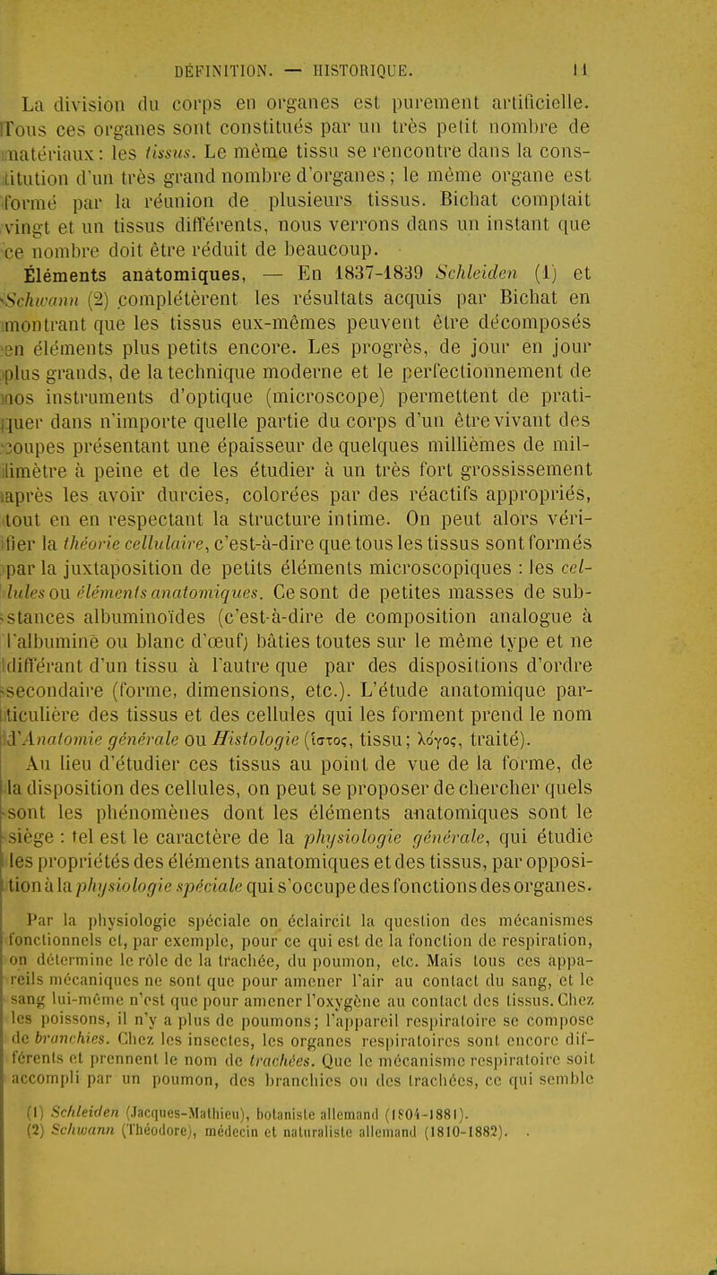 La division du corps en organes est purement artificielle, rrous ces organes sont constitués par un très petit nombre de KTiatériaux : les iissus. Le même tissu se rencontre dans la cons- litution d'un très grand nombre d'organes ; le même organe est •formé par la réunion de plusieurs tissus. Bicbat comptait vingt et un tissus différents, nous verrons dans un instant que •ce nombre doit être réduit de beaucoup. Éléments anâtomiques, — En 1837-1839 Schleiden (1) et -Schioonn (2) complétèrent les résultats acquis par Bicbat en ;montrant que les tissus eux-mêmes peuvent être décomposés ^sn éléments plus petits encore. Les progrès, de jour en jour iplus grands, de la technique moderne et le perfectionnement de inos instruments d'optique (microscope) permettent de prati- i:iuer dans n'importe quelle partie du corps d'un être vivant des ■30upes présentant une épaisseur de quelques millièmes de mil- ilimètre à peine et de les étudier à un très fort grossissement laprès les avoir durcies, colorées par des réactifs appropriés, tout en en respectant la structure intime. On peut alors véri- ifier la théorie cellulaire, c'est-à-dire que tous les tissus sont formés par la juxtaposition de petits éléments microscopiques : les ce/- lules on élémenis anâtomiques. Ce sont de petites masses de sub- <stances albuminoïdes (c'est-à-dire de composition analogue à l'albumine ou blanc d'œufj bâties toutes sur le même type et ne idifférant d'un tissu à l'autre que par des dispositions d'ordre ^secondaire (forme, dimensions, etc.). L'étude anatomique par- i ticulière des tissus et des cellules qui les forment prend le nom iA'Anatomie générale OU Histologie (laxo;, tissu; Xoyoç, traité). Au lieu d'étudier ces tissus au point de vue de la forme, de la disposition des cellules, on peut se proposer de chercher quels «sont les phénomènes dont les éléments aiiatomiques sont le ■siège : tel est le caractère de la physiologie générale, qui étudie f les propriétés des éléments anâtomiques et des tissus, par opposi- tion à la p/t^/siofo(/<e.s79çcia^e qui s'occupe des fonctions des organes. Par la physiologie spéciale on éclaircil la question des mécanismes fonctionnels et, par exemple, pour ce qui est de la fonction de respiration, on détermine le rôle de la trachée, du poumon, etc. Mais tous ces appa- reils mécaniques ne sont que pour amener l'air au contact du sang, et le sang lui-même nVst que pour amener Toxygène au contact des tissus. Chez les poissons, il n'y a plus de poumons; l'appareil respiratoire se compose de branchies. Chez les insectes, les organes respiratoires sont encore dif- férents et prennent le nom de trachées. Que le mécanisme respiratoire soit accompli par un poumon, des branchies ou des trachées, ce qui semble (1) Schleiden (.Jacqiies-Malliieu), botaniste allemand (IS04-I88I). (2) Schwann (Théodore), médecin et naturaliste allemand (1810-1882). .