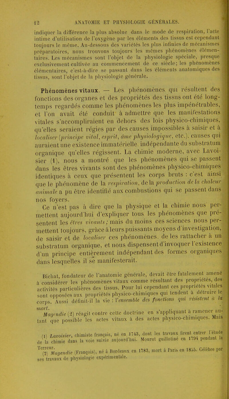 indiquer la différence la plus absolue dans le mode de respiration, Tacte intime d'utilisation de Toxygène par les éléments des tissus est cependant toujours le même. Au-dessous des variétés les plus infinies de mécanismes préparaloires, nous trouvons toujours les mêmes phénomènes élémen- taires. Les mécanismes sont Tobjet de la physiologie spéciale, presque exclusivement cultivée au commencement de ce siècle; les phénomènes élémentaires, c'est-à-dire se passant dans les éléments anatomiques des tissus, sont l'objet de la physiologie générale. Phénomènes vitaux. — Les phénomènes qui résultent des ronctions des organes et des propriétés des tissus ont été long- temps regardés comme les phénomènes les plus impénétrables, et l'on avait été conduit à admettre que les manilestatioiis vitales s'accompliraient en dehors des lois physico-chimiques, qu'elles seraient régies par des causes impossibles à saisir et à localùer {principe vital, esprit, âme physiologique, etc.). causes qui auraient une existence immatérielle, indépendante du substratum organique qu'elles régissent. La chimie moderne, avec Lavoi- sier (1), nous a montré que les phénomènes qui se passent dans les êtres vivants sont des phénomènes physico-chimiques identiques à ceux que présentent les corps bruts : c'est ainsi que le phénomène de la respiration, delà production delà chaleur animale a pu être identifié aux combustions qui se passent dans nos foyers. Ce n'est pas à dire que la physique et la chimie nous per- mettent aujourd'hui d'expliquer tous les phénomènes que pré- sentent \es êtres vivants ; mais du moins ces sciences nous per- mettent loujours, grâce âleurs puissants moyens d'investigation, de saisir et de localiser ces phénomènes, de les rattacher à un substratum organique, et nous dispensent d'invoquer l'existence d'un pnncipe entièrement indépendant des formes organiques dans lesquelles il se manifesterait. Bichat, fondateur de l'anatomie générale, devait être fatalement amené à considérer les phénomènes vitaux comme résultant des propriétés, des activités particulières des tissus. Pour lui cependant ces propriétés vitales sont opposées aux propriétés physico-chimiques qui tendent à détruire le corps. Aussi définit-il la vie : Vensemble des fondions qui resistC7il a la lïïOVt Mac,(ndie{-2.) réagit contre cette doctrine en s'appliquant à ramener au- tant que possible 'les actes vitaux à des actes physico-chimiques. Mais n) Lavoisiev, chimiste français, né en 1743, dont les travaux firent entrer l'élude de la chimie dans la voie suivie aujourd'hui. Mourut guillolme en 1704 pendant la '^'l^7lagendie (François), né à Bordeaux en 1783, mort à Paris en 1835. Célèbre par ses travaux de physiologie expérimentale.