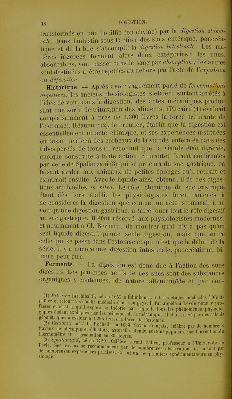 transformés en une bouillie (ou chyme) par la digestion stoma- cale. Dans l'intestin sous l'action des sucs entérique, pancréa- tique et de la bile s'accomplit la digestion intestinale. Les ma- tières ingérées forment alors deux catégories : les unes, absorbables, vont passer dans le sang par absorption ; les autres soni destinées à être rejetées au dehors par l'acte de Vexpuhion ou défécation. Historique. — Après avoir vaguement parlé de fermentations digestives, les anciens physiologistes s'étaient surtout arrêtés à l'idée de voir, dans la digestion, des actes mécaniques produi- sant une sorte de trituration des aliments. (Pitcairn (1) évaluait complaisamment à près de 1,300 livres la force triturante de l'estomac). Réaumur (2), le premier, établit que la digestion est essentiellement un acte chimique, et ses expériences instituées en faisant avalera des corbeaux de la viande enfermée dans des tubes percés de trous (il reconnut que la viande était digérée, quoique soustraite à toute action triturante) furent confirmées par celle de Spallanzani (3) qui se procura du suc gastrique, en faisant avaler aux animaux de petites éponges qu'il retirait et exprimait ensuite. Avec le liquide ainsi obtenu, il fit des diges- tions artificielles in vitro. Le rôle chimique du suc gastrique étant dès lors établi, les physiologistes furent amenés à ne considérer la digestion que comme un acte stomacal, à ne voir qu'une digestion gastrique, à faire jouer tout le rôle digestif au suc gastrique. Il éttiit réservé aux physiologistes modernes, et notamment à Cl. Bernard, de montrer qu'il n'y a pas qu'un seul liquide digestif, qu'une seule digestion, mais que, outre celle qui se passe dans l'estomac et qui n'est que le début de la série, il y a encore une digestion intestinale, pancréatique, bi- liaire peut-être. Ferments. — La digestion est donc due à l'action des sucs digestifs. Les principes actifs de ces sucs sont des substances organiques y contenues, de nature albuminoïde et par con- (1) Pitcairn (Arcliibald), né en 1652 à Edimbourg. Fit ses études médicales à Mont- pellier et retourna s'établir médecin dans son pays. Il fut appelé à Leyde pour y pro- lesser et c est la qu'il exposa sa théorie par laquelle tous les phénomènes physiolo- giques étaient expliques par les principes de la mécanique. Il était arrivé par des calculs géométriques a évaluer à 1 295 livres la force de l'estomac. ir..J.llT''- ^ ^'î^.°'^^\''^ ^ ^G83. Savant français, célèbre par de nombreux rrnnTr,ï.r r''^' ' ^ ''^'^oxM populaire par l'invention du thermomètre et sa graduation en 80 degrés P«S ^Cfî'™''''' °' '° ^^'^^^'^ italien, professeur à l'Université de 2 ' recommandent par de nombreuses observations et surtout par de nombreuses expériences précises. Ce fut un des premiers expérimentateurs en pliv-