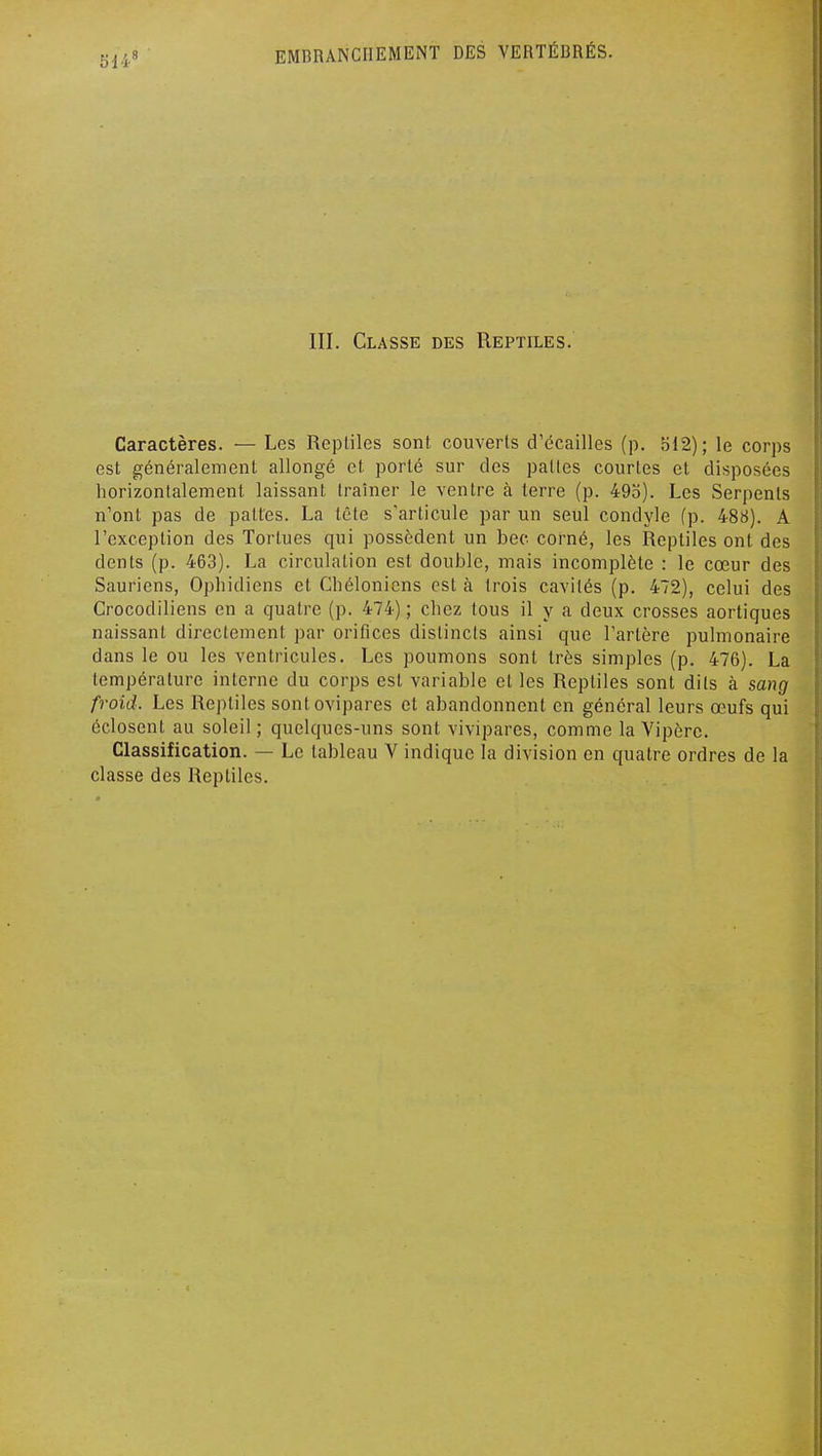 514 III. Classe des Reptiles. Caractères. — Les Repliles sont, couverts d'écaillés (p. 512); le corps est généralement allongé et porté sur des pattes courtes et disposées horizontalement laissant traîner le ventre à terre (p. 495). Les Serpents n'ont pas de pattes. La tête s'articule par un seul condyle fp. 488). A l'exception des Tortues qui possèdent un bec corné, les Reptiles ont des dents (p. 463). La circulation est double, mais incomplète : le cœur des Sauriens, Ophidiens et Chélonicns est à trois cavités (p. 472), celui des Crocodiliens en a quatre (p. 474) ; chez tous il y a deux crosses aortiques naissant directement par orifices distincts ainsi que l'artère pulmonaire dans le ou les ventricules. Les poumons sont très simples (p. 476). La température interne du corps est variable et les Reptiles sont dits à sang froid. Les Reptiles sont ovipares et abandonnent en général leurs œufs qui éclosent au soleil; quelques-uns sont vivipares, comme la Vipère. Classification. — Le tableau V indique la division en quatre ordres de la classe des Repliles.