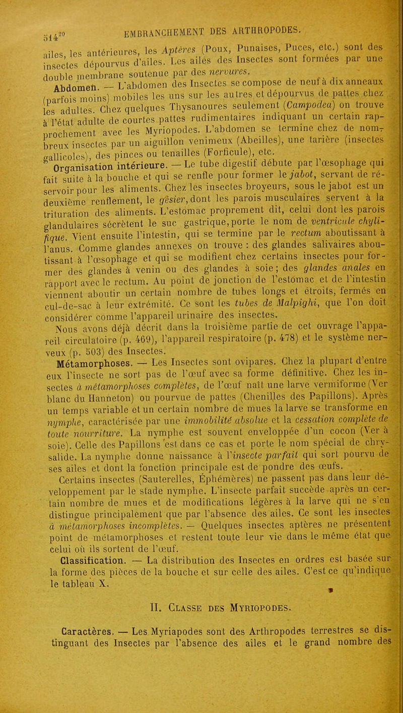 ol4 •ules les antérieures, les Aptères (Poux, Punaises, Puces, etc.) sont des insectes dépourvus d'ailes. Les ailés des Insectes sont formées par une double membrane soutenue par des ne/wes. Abdomen - L'abdomen des Insectes se compose de neuf a dix anneaux (narfois moins) mobiles les uns sur les autres et dépourvus de pattes chez es adultes Chez quelques Thysanoures seulement {Campodea) on trouve à rétat adulte de courtes pattes rudimentaires indiquant un certam rap- nrocliement avec les Myriopodes. L'abdomen se termine chez de nom^ breux insectes par un aiguillon venimeux (Abeilles), une tarière (insectes ^aUicoles), des pinces ou tenailles (Forficule) etc ^ , . Organisation intérieure. - Le tube digestif débute par: 1 œsophage qui fait suite à la bouche et qui se renfle pour former le jabot, servant de ré- servoir pour les aliments. Chez les insectes broyeurs, sous le jabot est un deuxième renflement, le gésier, dont les parois musculaires servent à la trituration des aliments. L'estomac proprement dit, celui dont les parois glandulaires sécrètent le suc gastrique, porte le nom de ventricule chyli- fîque. Vient ensuite l'intestin, qui se termine par le rectum aboutissant à l'anus. Comme glandes annexes on trouve : des glandes salivaires abou- tissant à l'œsophage et qui se modifient chez certains insectes pour for- mer des glandes à venin ou des glandes à soie ; des glandes anales en rapport avec le rectum. Au point de jonction de l'estomac et de l'intestin viennent aboutir un certain nombre de tubes longs et étroits, fermés en cul-de-sac à leur extrémité. Ce sont les tubes de Malpighi, que l'on doit considérer comme l'appareil urinaire des insectes. Nous avons déjà décrit dans la troisième partie de cet ouvrage l'appa- reil circulatoire (p. 469), l'appareil respiratoire (p. 478) et le système ner- veux (p. 503) des Insectes. Métamorphoses. — Les Insectes sont ovipares. Chez la plupart d'entre eux l'insecte ne sort pas de l'œuf avec sa forme définitive. Chez les in- sectes à métamorphoses complètes, de l'œuf naît une larve vermiforme (Ver blanc du Hanneton) ou pourvue de pattes (Chenilles des Papillons). Après un temps variable et un certain nombre de mues la larve se transforme en nymplœ, caractérisée par une immobilité absolue et la cessation complète de toute nourriture. La nymplie est souvent enveloppée d'un cocon (Yer à soie). Celle des Papillons est dans ce cas et porte le nom spécial de chry- salide. La nymphe donne naissance à Y insecte parfait qui sort pourvu do ses ailes et dont la fonction principale est de pondre des œufs. . Certains insectes (Sauterelles, Éphémères) ne passent pas dans leur dé- veloppement par le stade nymphe. L'insecte parfait succède après un cer- tain nombre de mues et de modifications légères à la larve qui ne s'en distingue principalement que par l'absence des ailes. Ce sont les insectes à métamorphoses incomplètes. — Quelques insectes aptères ne présentent point de métamorphoses et restent toute leur vie dans le même état que celui où ils sortent de l'œuf. Classification. — La distribution des Insectes en ordres est basée sur la forme des pièces de la bouche et sur celle des ailes. C'est ce qu'indique le tableau X. II. Classe des Myriopodes. Caractères. — Les Myriapodes sont des Arthropodes terrestres se dis- tinguant des Insectes par l'absence des ailes et le grand nombre des