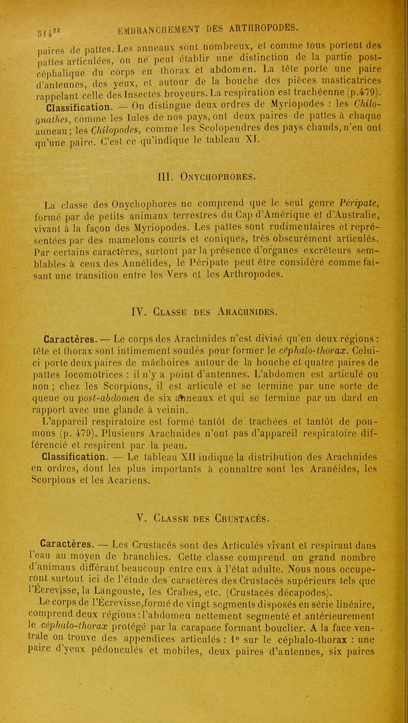 paires de pattes. Les anneaux sont nombreux, et comme tous portent des pâlies articulées, on né peut établir une distinction de la partie post- ciphalique du corps en thorax et abdomen. La téte porte une paire d'antennes, des yeux, et autour de la bouche des pièces masticatrices rappelant celle des Insectes broyeurs. La respiration est trachéenne (p.479). Classification. — On distingue deux ordres de Myriopodes : les Chilo- unalhes, comme les Iules de nos pays, ont deux paires de pattes à chaque anneau; les Chilopodes, comme les Scolopendres des pays chauds,n'en ont qu'une paire. C'est ce qu'indique le tableau XL IIL Onycuophores. La classe des Onychophores ne comprend que le seul genre Péripate, formé par de petits animaux terrestres du Cap d'Amérique et d'Australie, vivant à la façon des Myriopodes. Les pattes sont rudimentaires et repré- sentées par des mamelons courts et coniques, très obscurément articulés. Par certains caractères, surtout par la présence d'organes excréteurs sem- blables à ceux des Annélides, le Péripate peut être considéré comme fai- sant une transition entre les Vers et les Arthropodes. IV. Classe des Arachnides. Caractères. — Le corps des Arachnides n'est divisé qu'en deux régions : tétc et thorax sont intimement soudés pour former le céphalo-thorax. Celui- ci porte deux paires de mâchoires autour de la bouche et quatre paires de pattes locomotrices : il n'y a point d'antennes. L'abdomen est articulé ou non ; chez les Scorpions, il est articulé et se termine par une sorte de queue ou post-abdomen de six agneaux et qui se termine par un dard en rapport avec une glande à veinin. L'appareil respiratoire est formé tantôt de trachées et tantôt de pou- mons (p. 479). Plusieurs Arachnides n'ont pas d'appareil respiratoire dif- férencié et respirent par la peau. Classification. — Le tableau XII indique la distribution des Arachnides en ordres, dont les plus importants à connaître sont les Aranéides, les Scorpions et les Acariens. V. Classe des Crustacés. Caractères. — Les Crustacés sont des Articulés vivant et respirant dans l'eau au moyen de branchies. Cette classe comprend un grand nombre d'animaux différant beaucoup entre eux à l'état adulte. Nous nous occupe- ront surtout ici de l'étude des caractères des Crustacés supérieurs tels que l'Ecrevjsse, la Langouste, les Crabes, etc. (Crustacés décapodes). Le corps de rÉcrevisse,formé de vingt segments disposés en série linéaire, comprend deux régions : l'abdomen nettenaent segmenté et antérieurement le céphalo-thorax protégé par la carapace formant bouclier. A la face ven- . traie on trouve des appendices articulés : 1 sur le céphalo-thorax : une paire d'yeux pédonculés et mobiles, deux paires d'antennes, six paires