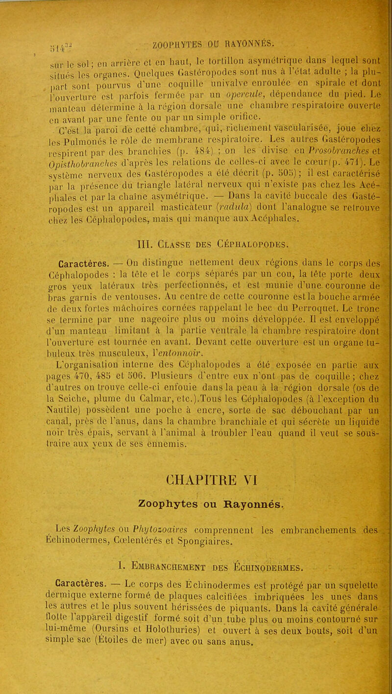 ZOOPHYTES OU RA.YONNÉS. sur le sol; en arrière et en haut, le tortillon asymétrique dans lequel sont situés les'organes. Quelques Gastéropodes sont nus à rélal adulte ; la plu- part sont pourvus d'une coquille univalve enroulée en spirale et dont l'ouverture est parfois fermée par un operciUe, dépendance du pied. Le manteau détermine à la région dorsale une chambre respiratoire ouverte en avant par une fente ou ])ar un sim])le orifice. C'est la paroi de cette chambre, qui, riciiement vascularisée, joue chez les Pulmonés le rôle de membrane respiratoire. Les autres Gastéropodes respirent par des branchies (j). 484) ; on les divise en Prosobranches et Opiathobranches d'après les relations de celles-ci avec le cœurfp. 471). Le svstème nerveux des Gastéropodes a été décrit (p, 50b) ; il est caractérisé par la présence du triangle latéral nerveux qui n'existe pas chez les Acé- phales et parla chaîne asymétrique. — Dans la cavité buccale des Gasté- ropodes est un appareil masticateur {raclula) dont l'analogue se retrouve ciiez les Céphalopodes., mais qui manque aux Acéphales. III. Classe des Céphalopodes. Caractères. — On dislingue nettement deux régions dans le corps des ! Céphalopodes : la tête et le corps séparés par un cou, la tête porte deux gros yeux latéraux très perfectionnés, et est munie d'une, couronne de bras garnis de ventouses. Au centre de cette couronne est la bouche armée ■ de deux fortes mâchoires cornées rappelant le bec du Perroquet. Le tronc se termine par une nageoire plus ou moins développée. Il est enveloppé d'un manteau limitant à la partie ventrale la chambre respiratoire dont l'ouverture est tournée en avant. Devant cette ouverture est un organe tu- luileux très musculeux, Vcnlonnoir. L'organisation interne des Céphalopodes a été exposée en partie aux pages 470, 485 et 506. Plusieurs d'entre eux n'ont pas de coquille; chez d'autres on trouve celle-ci enfouie dans la peau à la région dorsale (os de la Seiche, plume du Calmar, etc.).Tous les Céphalopodes (à l'exception du Nautile) possèdent une poche à encre, sorte de sac débouchant par un canal, près de l'anus, dans la chambre branchiale et qui sécrète un liquide noir très épais, servant à l'animal à troubler l'eau quand il veut se sous- traire aux yeux de ses ennemis. CHAPITRE VI Zoophytes ou Rayonnés. Les Zoophytes on Plujtozoaires comprennent les embranchements .des . Échinodermes, Cœlentérés et Spongiaires. 1. Embranchement des Échinodermes. Caractères. — Le corps des Échinodermes est protégé par un squelette dermique externe formé de plaques calcifiées imbriquées les unes dans les autres et le plus souvent hérissées de piquants. Dans la cavité générale flotte l'appareil digestif formé soit d'un tube plus ou moins contourné sur ■ lui-même (Oursins et Holothuries) et ouvert à ses deux bouts, soit d'un simple sac (Etoiles de mer) avec ou sans anus.