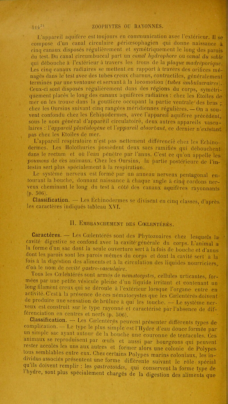 I/appareil aquiftire esl toujours en communication avec l'extérieur. 11 se compose d'un canal circulaire périœsophagien qui donne naissance à cinq canaux disposés régulièrement et symétriquement le long des parois du test. Du canal circumbuccal part un canal hydrophore ou canal du sable qui débouche à l'extérieur à travers les trous de la plaque madréporique. Les cinq canaux radiaires se mettent en rapport à travers des orifices mé- nagés dans le'test avec des tubes creux charnus, contractiles, généralement terminés par une ventouse et servant à la locomotion {tubes umbulacraires). Ceux-ci sont disposés régulièrement dans des régions du corps, symétri- quement placés le long des canaux aquifères radiaires : chez les Étoiles de mer on les trouve dans la gouttière occupant la partie ventrale-des bras ,•; chez les Oursins suivant cinq rangées méridiennes régulières. —On a sou- vent confondu chez les Échinodermes, avec l'appareil aquifère précédent,, sous le nom général d'apparèil circulatoire, deux autres appareils vascu- laires : Vappareil plastidogène et Vappareil absorbant, ce dernier n'existant pas chez les Etoiles de mer. L'appareil respiratoire n'est pas nettement différencié cliez les l'^cliino- dermes. Les Holothuries possèdent deux sacs ramifiés qui débouchent dans le rectum et où l'eau pénètre par l'anus. C'est ce qu'on appelle les poumons de ces animaux. Chez les Oursins, la |jartie postérieure de l'in- testin sert plus spécialement à la respiration. Le système nerveux est formé par un anneau nerveux penlagonal en- tourant la bouche, donnant naissance à chaque angle à cinq cordons ner- veux cheminant le long du test à côté des canaux aquifères ravonnants (p. 506). Classification. — Les Echinodermes se divisent en cinq classes, d'après, les caractères indiqués tableau XVI. II. Embranchement des CœLENTÉRÉs. Caractères. — Les Cœlentérés sont des Phytozoaires chez lesquels la cavité digestive se confond avec la cavité-générale du corps. L'animal a la forme d'un sac dont la seule ouverture sert à la fois de bouche et d'anus dont les parois sont les parois mêmes du corps et dont la cavité sert à la fois à la digestion des aliments et à la circulation des liquides nourriciers, d'où le nom de cavité (jastro-vasculaire. Tous les Cœlentérés sont armés de nématocijslns, cellules urticantes, for- mées par une petite vésicule pleine d'un liquide irritant et contenant un long filament creux qui se déroule à l'extérieur lorsque l'organe- entre en activité. C'est à la présence de ces nématocy-stes que les Cœlentérés doiveni de produire une sensation de brûlure à qui les louche. — Le système ner- veux est construit sur le type rayonné et caractérisé par l'absence de dif- térenciation en centres et nerfs (p. 306). Classification. — Les Cœlentérés peuvent présenter différents tvpes de complication. - Le type le plus simple est l'Hydre d'eau douce formée par un simple sac ayant autour de la bouche une couronne de tentacules. Ces- animaux se reproduisent par œufs et aussi par bourgeons qui peuvent rester accolés les uns aux autres et former alors une colonie de Polypes- tous semblables entre eux. Chez certains Polypes marins coloniaux, les in- dividus associes présentent une forme différente suivant le rôle spécial . qu ils doivent remplir : les gastrozoïdes, qui conservent la forme tvpe de l hydre, sont plus spécialement chargés de la digestion des aliments que