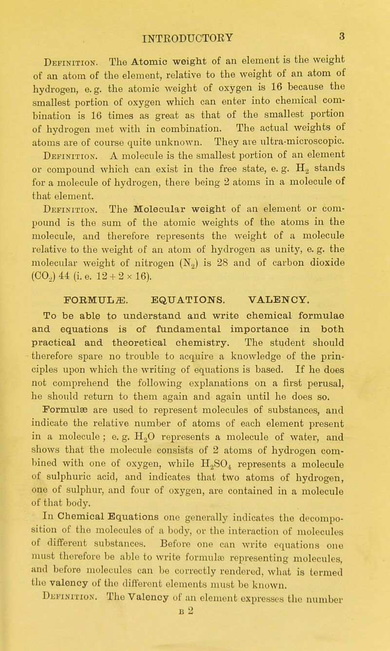 Definition. The Atomic weight of an element is the weight of an atom of the element, relative to the weight of an atom of hydrogen, e.g. the atomic weight of oxygen is 16 because the smallest portion of oxygen which can enter into chemical com- bination is 16 times as great as that of the smallest portion of hydrogen met with in combination. The actual weights of atoms are of course quite unknown. They are ultra-microscopic. Definition. A molecule is the smallest portion of an element or compound which can exist in the free state, e. g. H2 stands for a molecule of hydrogen, there being 2 atoms in a molecule of that element. Definition. The Molecular weight of an element or com- pound is the sum of the atomic weights of the atoms in the molecule, and therefore represents the weight of a molecule relative to the weight of an atom of hydrogen as unity, e. g. the molecular weight of nitrogen (N2) is 28 and of carbon dioxide (CO,) 44 (i.e. 12 + 2 x 16). FORMULAE. EQUATIONS. VALENCY. To be able to understand and write chemical formulae and equations is of fundamental importance in both practical and theoretical chemistry. The student should therefore spare no trouble to acquire a knowledge of the prin- ciples upon which the writing of equations is based. If he does not comprehend the following explanations on a first perusal, he should return to them again and again until he does so. Formulae are used to represent molecules of substances, and indicate the relative number of atoms of each element present in a molecule ; e. g. H20 represents a molecule of water, and shows that the molecule consists of 2 atoms of hydrogen com- bined with one of oxygen, while H2SO.t represents a molecule of sulphuric acid, and indicates that two atoms of hydrogen, one of sulphur, and four of oxygen, are contained in a molecule of that body. In Chemical Equations one generally indicates the decompo- sition of the molecules of a body, or the interaction of molecules of different substances. Before one can write equations one must therefore be able to write formulas representing molecules, and before molecules can be correctly rendered, what is termed the valency of the different elements must bo known. Definition. The Valency of an element expresses the number b 2