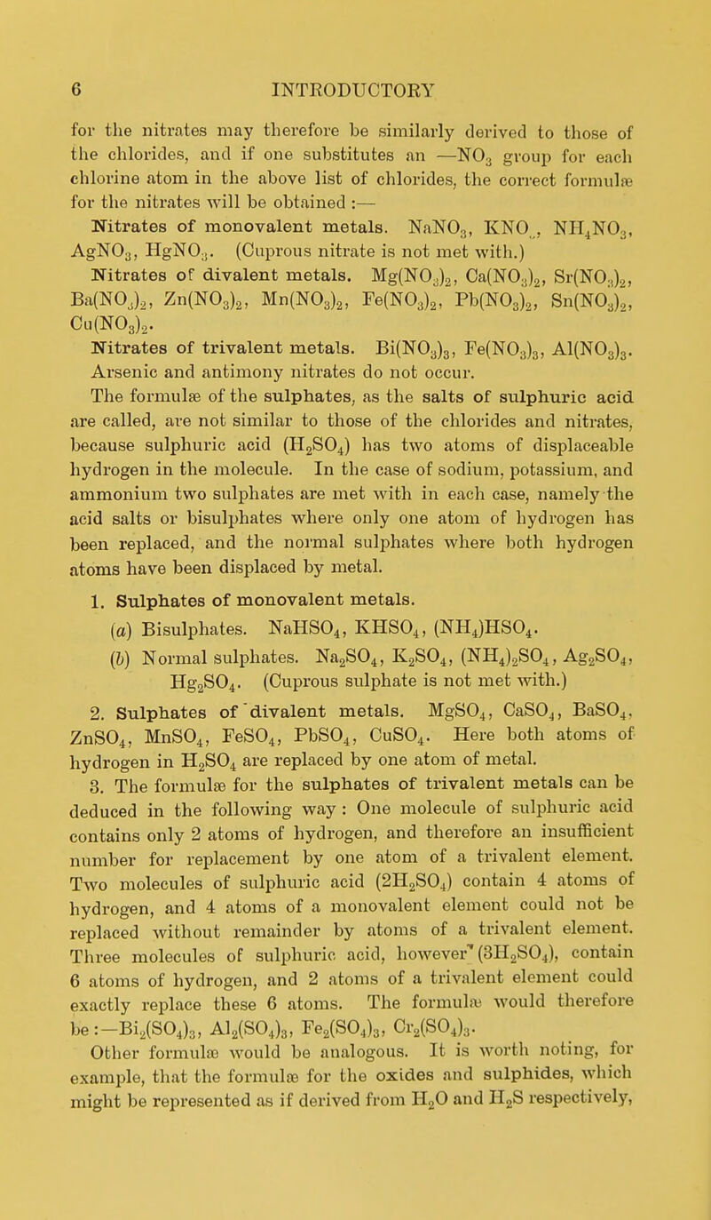 for the nitrates may therefore be similarly derived to those of the chlorides, and if one substitutes an —N03 group for each chlorine atom in the above list of chlorides, the correct formulae for the nitrates will be obtained :— Nitrates of monovalent metals. NaN03, KNO„, NH4N03, AgN03, HgN03. (Cuprous nitrate is not met with.) Nitrates of divalent metals. Mg(NOa)2l Ca(N03)2, Sr(N03)2J BafNOJa, Zn(N03)2, Mn(N03)2, Fe(N03)2, Pb(N03)2, Sn(N03).„ Cu(N03),. Nitrates of trivalent metals. Bi(N03)3, Fe(N03)3, A1(N03)3. Arsenic and antimony nitrates do not occur. The formulae of the sulphates, as the salts of sulphuric acid are called, are not similar to those of the chlorides and nitrates, because sulphuric acid (H2S04) has two atoms of displaceable hydrogen in the molecule. In the case of sodium, potassium, and ammonium two sulphates are met with in each case, namely the acid salts or bisulphates where only one atom of hydrogen has been replaced, and the normal sulphates where both hydrogen atoms have been displaced by metal. 1. Sulphates of monovalent metals. (a) Bisulphates. NaHS04, KHS04, (NH4)HS04. (6) Normal sulphates. Na2S04, K2S04, (NH4)2S04, Ag2S04, Hg2S04. (Cuprous sulphate is not met with.) 2. Sulphates of divalent metals. MgS04, CaS04, BaS04. ZnS04, MnS04, FeS04, PbS04, CuS04. Here both atoms of hydrogen in H2S04 are replaced by one atom of metal. 3. The formulae for the sulphates of trivalent metals can be deduced in the following way : One molecule of sulphuric acid contains only 2 atoms of hydrogen, and therefore an insufficient number for replacement by one atom of a trivalent element. Two molecules of sulphuric acid (2H2S04) contain 4 atoms of hydrogen, and 4 atoms of a monovalent element could not be replaced without remainder by atoms of a trivalent element. Three molecules of sulphuric acid, however'' (3H2S04), contain 6 atoms of hydrogen, and 2 atoms of a trivalent element could exactly replace these 6 atoms. The formulae would therefore be:-Bi2(S04)3, A12(S04)3, Fe2(S04)3, Cr2(S04)3. Other formulae would be analogous. It is worth noting, for example, that the formulae for the oxides and sulphides, which might be represented as if derived from H20 and H2S respectively,