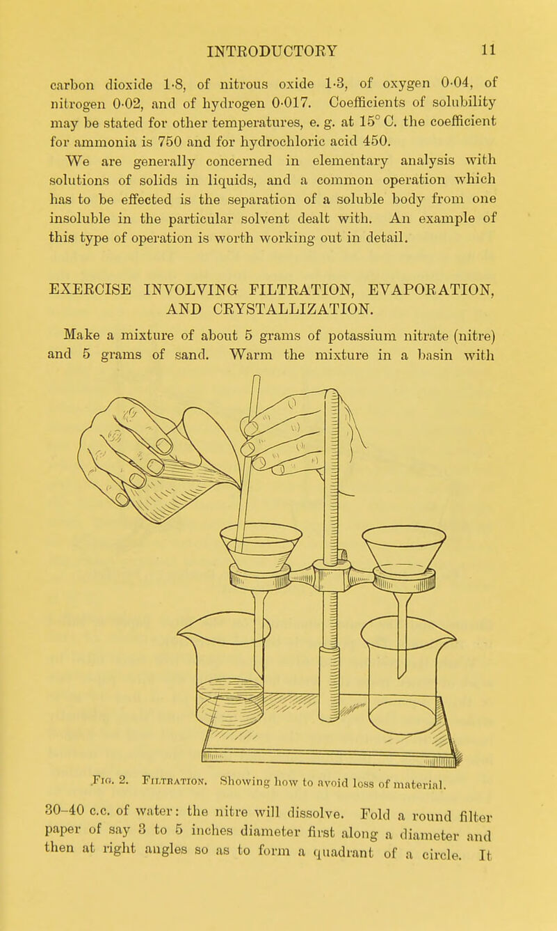 carbon dioxide 1-8, of nitrous oxide 1-3, of oxygen 0-04, of nitrogen 0-02, and of hydrogen 0-017. Coefficients of solubility may be stated for other temperatures, e. g. at 15° C. the coefficient for ammonia is 750 and for hydrochloric acid 450. We are generally concerned in elementary analysis with solutions of solids in liquids, and a common operation which has to be effected is the separation of a soluble body from one insoluble in the particular solvent dealt with. An example of this type of operation is worth working out in detail. EXERCISE INVOLVING FILTRATION, EVAPORATION, AND CRYSTALLIZATION. Make a mixture of about 5 grams of potassium nitrate (nitre) and 5 grams of sand. Warm the mixture in a basin with Fio. 2. Frr.TDATroN. Showing how to avoid loss of material. 30-40 c.c. of water: the nitre will dissolve. Fold a round filter paper of say 3 to 5 inches diameter first along a diameter and then at right angles so as to form a quadrant of a circle. It