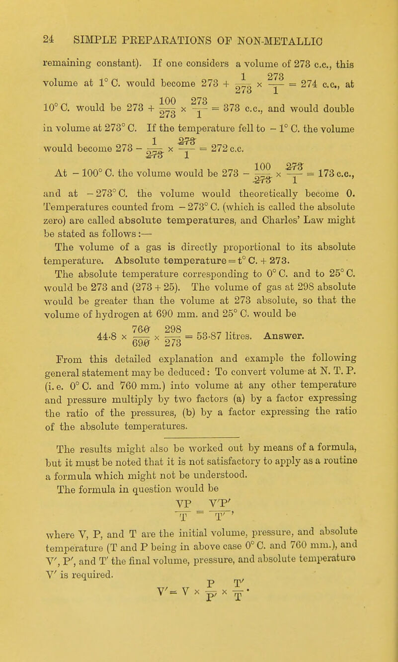 remaining constant). If one considers a volume of 273 c.c, this 1 273 volume at 1° C. would become 273 + x —— = 274 c.c, at 2iio 1 100 273 10° C. would be 273 + x = 373 c.c, and would double in volume at 273° C. If the temperature fell to - 1° 0. the volume 1 373 would become 273 - ^r=x x —— = 272 c.c. Jrro 1 100 iJT^ At - 100° C. the volume would be 273 - ^ x ^ = 173 c.c, -tiTo 1 and at - 273° C. the volume would theoretically become 0. Temperatures counted from — 273° C. (which is called the absolute zero) are called absolute temperatures, and Charles' Law might be stated as follows:— The volume of a gas is directly proportional to its absolute temperature. Absolute temperature = t° C. + 273. The absolute temperature corresponding to 0° C. and to 25° C. would be 273 and (273 + 25). The volume of gas at 298 absolute would be greater than the volume at 273 absolute, so that the volume of hydrogen at 690 mm. and 25° C. would be .._ 76# 298 coo„,., 44-8 x —- xr^ = 53-87 litres. Answer, otw A/6 From this detailed explanation and example the following general statement maybe deduced: To convert volume-at N. T. P. (i. e. 0° C. and 760 mm.) into volume at any other temperature and pressure multiply by two factors (a) by a factor expressing the ratio of the pressures, (b) by a factor expressing the ratio of the absolute temperatures. The results might also be worked out by means of a formula, but it must be noted that it is not satisfactory to apply as a routine a formula which might not be understood. The formula in question would be VP VT' where V, P, and T are the initial volume, pressure, and absolute temperature (T and P being in above case 0° C. and 760 mm.), and V, P', and T' the final volume, pressure, and absolute temperature V is required. P T' V'= V x F x —