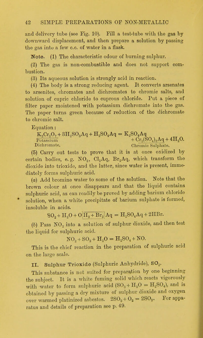 and delivery tube (see Fig. 10). Fill a test-tube with the gas by downward displacement, and then prepare a solution by passing the gas into a few c.c. of water in a flask. Note. (1) The characteristic odour of burning sulphur. (2) The gas is non-combustible and does not support com- bustion. (3) Its aqueous solution is strongly acid in reaction. (4) The body is a strong reducing agent. It converts arsenates to arsenites, chromates and dichromates to chromic salts, and solution of cupric chloride to cuprous chloride. Put a piece of filter paper moistened with potassium dichromate into the gas. The paper turns green because of reduction of the dichromate to chromic salt. Equation: K,Cr2Q7 + 3H2S03Aq + H2S04Aq = K2S04Aq Potassium + Cr2(SQ4)3Aq + 4H20. Dichromate. Chromic Sulphate. (5) Carry out tests to prove that it is at once oxidized by certain bodies, e.g. N02, Cl2Aq, Br2Aq, which transform the dioxide into trioxide, and the latter, since water is present, imme- diately forms sulphuric acid. (a) Add bromine water to some of the solution. Note that the brown colour at once disappears and that the liquid contains sulphuric acid, as can readily be proved by adding barium chloride solution, when a white precipitate of barium sulphate is formed, insoluble in acids. S02 + H20 + OjH2 + BrV; Aq = H2S04Aq + 2HBr. (6) Pass N02 into a solution of sulphur dioxide, and then test the liquid for sulphuric acid. N02 + S02 + H20 = H2S04 + NO. This is the chief reaction in the preparation of sulphuric acid on the large scale. II. Sulphur Trioxide (Sulphuric Anhydride), S03. This substance is not suited for preparation by one beginning the subject. It is a white fuming solid which reacts vigorously with water to form sulphuric acid (S03 + H20 = H2S04), and is obtained by passing a dry mixture of sulphur dioxide and oxygen over warmed platinized asbestos. 2S02 + 02 = 2S03. For appa- ratus and details of preparation see p. 49.