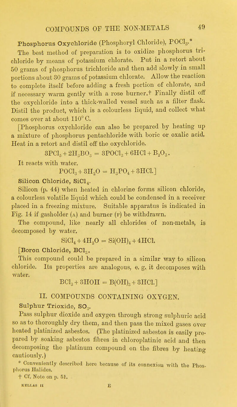 Phosphorus Oxychloride (Phosphoryl Chloride), POCl3.* The best method of preparation is to oxidize phosphorus tri- chloride by means of potassium chlorate. Put in a retort about 50 grams of phosphorus trichloride and then add slowly in small portions about 30 grams of potassium chlorate. Allow the reaction to complete itself before adding a fresh portion of chlorate, and if necessary warm gently with a rose burner.t Finally distil off the oxychloride into a thick-walled vessel such as a filter flask. Distil the product, which is a colourless liquid, and collect what comes over at about 110° C. [Phosphorus oxychloride can also be prepared by heating up a mixture of phosphorus pentachloride with boric or oxalic acid. Heat in a retort and distil off the oxychloride. 3PC15 + 2H3B03 = 3POC1, + 6HC1 + B203. It reacts with water. POCl3 + 3H20 = H3P04 + 3HC1.] Silicon Chloride, SiCl4. Silicon (p. 44) when heated in chlorine forms silicon chloride, a colourless volatile liquid which could be condensed in a receiver placed in a freezing mixture. Suitable apparatus is indicated in Fig. 14 if gasholder (a) and burner (f) be withdrawn. The compound, like nearly all chlorides of non-metals, is decomposed by water. SiCl4 + 4H20 = Si(OH)4 + 4HC1. [Boron Chloride, BC13. This compound could be prepared in a similar way to silicon chloride. Its properties are analogous, e. g. it decomposes with water. BC13 + 3HOH = B(OH)3 + 3H01.] II. COMPOUNDS CONTAINING OXYGEN. Sulphur Trioxide, SOa. Pass sulphur dioxide and oxygen through strong sulphuric acid so as to thoroughly diy them, and then pass the mixed gases over heated platinized asbestos. (The platinized asbestos is easily pre- pared by soaking asbestos fibres in chloroplatinic acid and then decomposing the platinum compound on the fibres by heating cautiously.) * Conveniently doscribed here because of its connexiou with the Phos- phorus Ilalides. t Cf. Noto on p. 61. KEM.AH II £