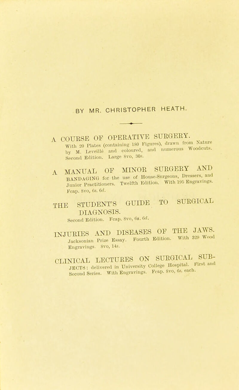 BY MR. CHRISTOPHER HEATH. A COTJESE OF OPERATIVE SURGERY. With 20 Plates (containing ISO Figures), drawn from Nature by M. Lex'eille. and coloured, and numerous Woodcuts. Second Edition. Large Svo, 30s. A MANUAL OE MINOR SURGERY AND BANDAGING for the use of House-Surgeons, Dressers, and Jnnior Practitioners. Twelfth Kdition. With 195 Engravn,gs. Fcai). Svo, Cs. 6('. THE STUDENT'S GUIDE TO SURGICAL DIAGNOSIS. Second Edition. FcaiJ. Svo, lis. Hd. INJURIES AND DISEASES OF THE JAWS Jalonian Prize Essay. Fourth Edition. With 32. Wood Engravings. Svo, 14s. CLINICAL LECTURES ON SURGICAI. SUB- JECTS: delivered in University College Hospital. First and Second Series. With Engravings. Fcap. Svo, Cs. each.