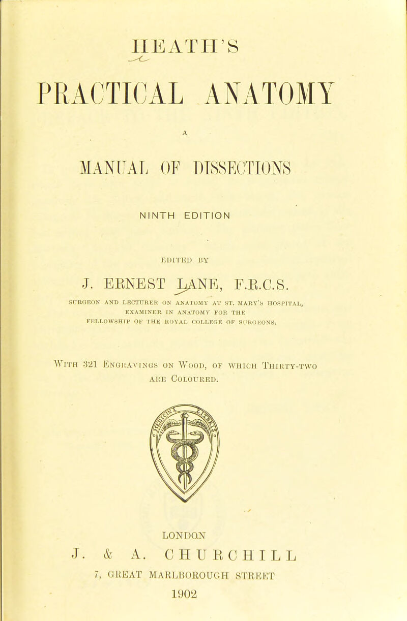 PRACTICAL ANATOMY A MANUAL OF DISSECTIONS NINTH EDITION EDITED 11Y J. EKNEST LANE, F.E.C.S. SURGEON AND LECTURER ON ANATOMY AT .ST. MARY's HOSPITAL, EXAMINER IN ANATOMY FOR THE FELLOW.SHIP OF THE ROYAL COLLEGE OF SURGEONS. With -321 Engravings on Woou, of which Thiiity-two ARE COLOmiED. LONDON J. & A. CHURCHILL 7, GREAT MARLBOROUGH STREET 1902