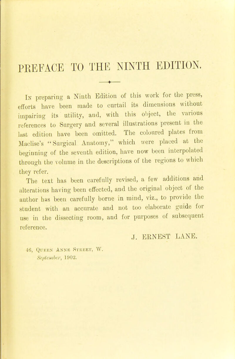 PREFACE TO THE NINTH EDITION. In preparing a Ninth Edition of this work for the press, efforts have been made to curtail its dimensions without impairing its utility, and, with this ol)ject, tlie various references to Surgery and several illustrations present in the last edition have been omitted. The coloured plates from Maclise's Surgical Anatomy, which were placed at the beginning of the seventh edition, have now been interpolated through the volume in the desci-iptions of the regions to which they refer. The text has been carefully revised, a few additions and alterations having been effected, and the original object of the author has been carefully borne in mind, viz., to provide the student with an accurate and not too elaborate guide for use in the dissecting room, and for purposes of subsequent reference. J. ERNEST LANE. ■16, QuKKN Annr Stiihet, W. Sci)lcHilji:r, 1902.