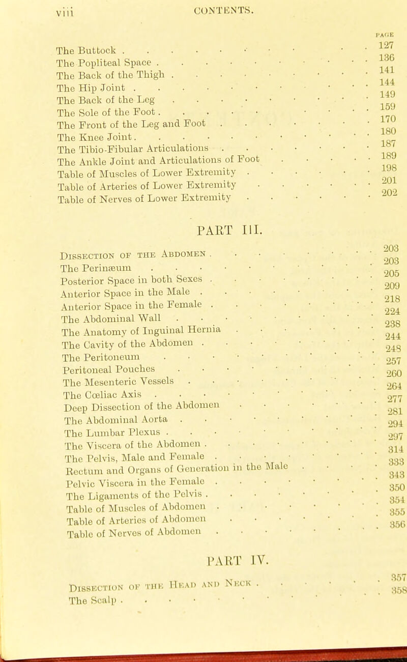 Vlll The Buttock The Popliteal Space The Back of the Thigh . . • • The Hip Joint The Back of the Leg . . . • The Sole of the Foot The Front of the Leg and Foot The Knee Joint The Tibio-Fibular Articulations . The Ankle Joint and Articulations of Foot Table of Muscles of Lower Extremity . Table of Arteries of Lower Extremity Table of Nerves of Lower Extremity 127 136 141 144 149 169 170 180 187 189 198 201 202 PART III. Dissection of the Abdomen . The Perinseum . . • • • Posterior Space in both Sexes . Anterior Space iu the Male . Anterior Space iu the Female . The Abdominal Wall . • • • The Anatomy of Inguinal Hernia The Cavity of the Abdomen . The Peritoneum Peritoneal Pouches . . • • The Mesenteric Vessels . . • ■ The Cceliac Axis . . ■ • ■ Deep Dissection of the Abdomen The Abdominal Aorta . . • • The Lumbar Plexus . . • • The Viscera of the Abdomen . The Pelvis, INIale and Female . Rectum and Organs of Generation iu the Pelvic Viscera in the Fcmalo . The Ligaments of the Pelvis . Table of Muscles of Abdomen . Table of Arteries of Abdomen Table of Nerves of Abdomen . IMalc Dissection ok 'iiik The Scalp . PART IV. IIkai) and Neck .