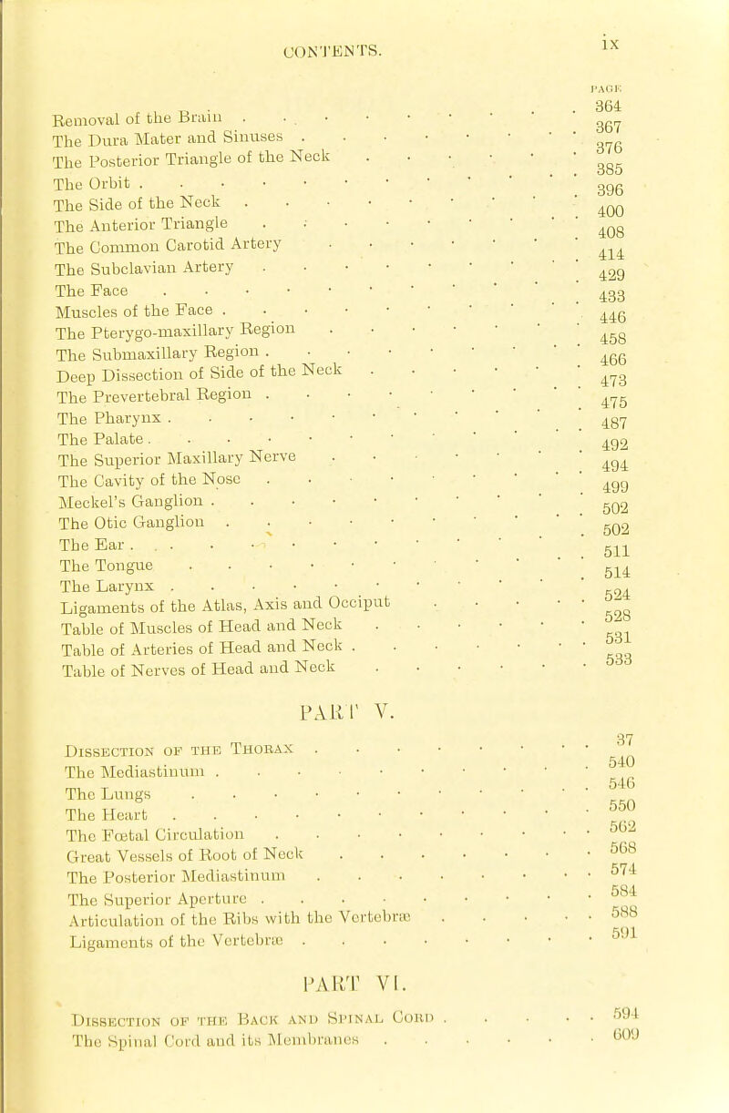 Removal of the Brain . ■ . ■ The Dura Mater and Sinuses . The Posterior Triangle of the Neck The Orbit The Side of the Neck . The Anterior Triangle The Common Carotid Artery The Subclavian Artery The Face . • • • Muscles of the Face . The Pterygo-maxillary Region The Submaxillary Region . Deep Dissection of Side of the Neck The Prevertebral Region . The Pharynx . . • • The Palate. . • • The Superior Maxillary Nerve The Cavity of the Nose Meckel's Ganglion . The Otic Ganglion . The Ear ... . •  • The Tongue The Larynx Ligaments of the Atlas, Axis and Occiput Table of Muscles of Head and Neck Table of Arteries of Head and Neck . Table of Nerves of Head and Neck 364 367 376 385 396 400 408 414 429 433 446 458 466 473 475 487 492 494 499 502 502 511 514 524 528 , 531 . 533 PART V. Dissection of the Thobax . . . • The Mediastinum The Lungs . The Heart The Foetal Circulation Great Vessels of Root of Neck The Posterior Mediastinum ... The Superior Aperture Articulation of the Ribs with the VcrtebriE Ligaments of the Vertebric .... PART VI. Dissection op thk Back anu Simnal Cohd The Spinal Cord and its I\leml)rai)us 37 540 546 550 562 568 574 584 588 591 594 GOU