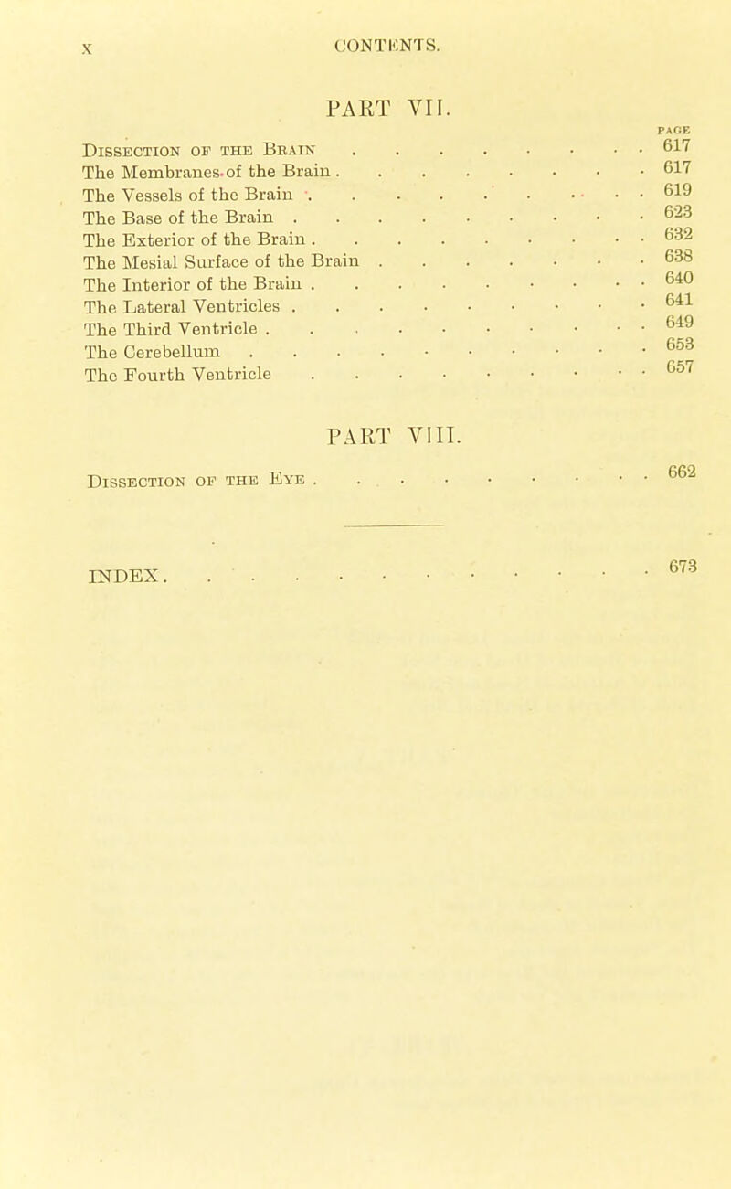 PART VII. PAGE Dissection of the Bbain 617 The Membranes, of the Brain 617 The Vessels of the Brain 619 The Base of the Brain 623 The Exterior of the Brain 632 The Mesial Surface of the Brain 638 The Interior of the Brain 640 The Lateral Ventricles 641 The Third Ventricle 649 The Cerebellum The Fourth Ventricle ^^'^ PART VI IT. Dissection op the Eye INDEX 673
