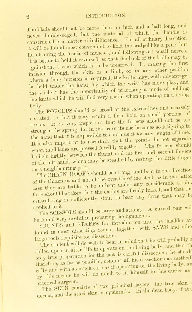 The blade should not be more than an inch and a half long, and never double-edged, but the material of which the handle is constructed is a matter of indifference. For all ordrnary dissection it will be found most convenient to hold the scalpel like a ]5en ; but for cleaning the fascia olf muscles, and foUowing out small nerves, it is better to hold it reversed, so that the back of the kn>fe may be against the tissue which is to be preserved. In making the incision through the skin of a limb, or m any other pos tion where a long incision is required, the knife may, with advantage be held und°er the hand, by which the m.st has more play and the student has the opportunity of practising a mode of holding the knife which he will find very useful when operatmg on a b^ang ^^The FOECEPS should be broad at the exti-emities and coarsely senXd so that it may retain a firm hold on smaU portions of Ssue It is very important that the forceps should not be too in the sprino- for in that case its use becomes so fatiguing to he h^d that iUs%ossible to continue it for any length of time It is a^so important to ascertain that the points do not separate when he uLs are pressed forcibly together. The forceps should be held nltly between the thumb and the first and second finger, of the left hll, which may be steadied by restmg the httle fingei VhrctAMoiKS should be strong, and bent in the direction of tL thickness and not of the breadth ol the ^t-1, ^^^^^^^^^^ ^^Id^^^S^^^-^S^ central ring is sufficiently stout to bear any force that may ''Sf SCISSOES should be large and strong. A curved pair .il „„ly tn.e pvoparatiou to ft. t»k « » J° ^ „ „„ft„,t toUe, a. ,« as l,o».b o ».,d„c, ^ -t.o
