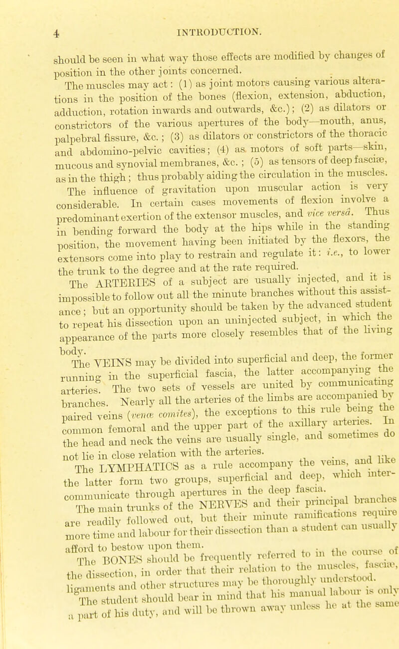 should be seen in what way those effects are modified by changes of position in the other joints concerned. The muscles may act: (1) as joint motors causing various altera- tions in the position of the bones (flexion, extension, abduction, adduction, rotation inwards and outwards, &c.); (2) as dilators or constrictors of the various apertures of the body—mouth, anus, palpebral fissui-e, &c.; (3) as cUlators or constrictors of the thoracic and abdomino-pelvic cavities; (4) as, motors of soft parts—skin, mucous and synovial membranes, &c.; (5) as tensors of deep fascite, as in the thigh; thus probably aiding the circulation m the muscles. The influence of gravitation upon muscular action is very considerable. In certain cases movements of flexion involve a predominant exertion of the extensor muscles, and vice versa. Thus in bending forward the body at the hips while in the standing position, the movement having been initiated by the flexors the extensors come into play to restrain and regulate it: <.e., to lower the trunk to the degree and at the rate required. The AETEEIES of a subject are usually mjected, and it is impossible to follow out all the minute branches without tlds assist- ance ; but an opportunity should be taken by the advanced student to repeat his dissection upon an uninjected subject, m which the appearance of the parts more closely resembles that of the hvmg ^°The VEINS may be divided into superficial and deep, the foi-mer runnin- in the superficial fascia, the latter accompanying the arteries^ The two sets of vessels are united by commmncatmg branches. Nearly aU the arteries of the limbs are accompanied by pahed veins {vencl ccutes), the exceptions to this rvde bemg the commol femoral and the upper part of the axillary arteries ^ Se head and neck the veins are usuaUy smgle, and sometmies do not lie in close relation with the arteries. _ The LYMPHATICS as a rule accompany the vems, and like the latter form two groups, superficial and deep, which mter- coinmunicate through apertiu-es in the deep fascia. ?S main triuiks of the NEEVES and their principal branches are IX oUowed out, but their minute ramifications requu-e Ire thtlndlaboiu.fortheirdissection than a student cun usually afford to bestow upon them. , . • r.f , pu-t of Iris duty, and will be thrown away unless he at the same