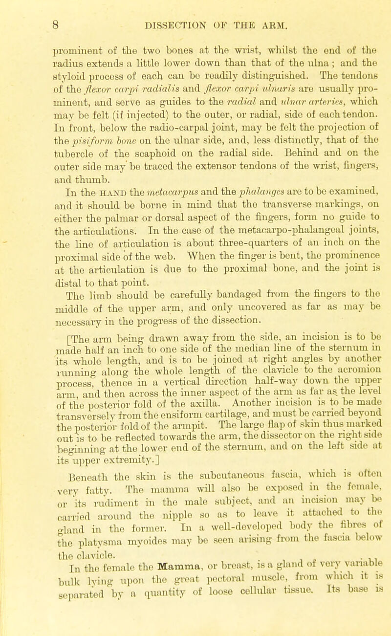 prominent of the two bones at the wist, whilst the end of the radius extends a little lower down than that of the nlna ; and the stjdoid process of each can be readily distinguished. The tendons of the flexor carpi radialis and flexor carpi ulnaris are usually pro- minent, and serve as guides to the radial and ulnar arterirs, which may be felt (it injected) to the outer, or radial, side of each tendon. In front, below the radio-carpal joint, may be felt the projection of the pisiform bane on the ulnar side, and, less distinctly, that of the tubercle of the scaphoid on the radial side. Behind and on the outer side may be traced the extensor tendons of the wrist, fingers, and thumb. In the HAND the metacarpus and the phalanges are to be examined, and it should be borne in mind that the transverse markings, on either the palmar or dorsal aspect of the fingers, form no guide to the articulations. In the case of the metacarpo-phalangeal joints, the line of articulation is about three-quarters of an inch on the proximal side of the web. When the finger is bent, the prominence at the articulation is due to the proximal bone, and the joint is distal to that point. The limb should be carefully bandaged fi-om the fingers to the middle of the upper arm, and only uncovered as far as may be necessary in the progress of the dissection. [The arm being drawn away from the side, an incision is to be made half an inch to one side of the mechan line of the sternum in its whole length, and is to be joined at right angles by another running along the whole length of the clavicle to the acromion process, thence in a vertical direction half-way down the upper arm, and then across the inner aspect of the arm as far as the level of the posterior fold of the axilla. Another incision is to be made transversely from the ensiform cartilage, and must be carried beyond the posterior fold of the armpit. The large flap of skin thus marked out is to be reflected towards the arm, the dissector on the right side beginning at the lower end of the sternum, and on the left side at its upper extremity.] Beneath the skin is the subcutaneous fascia, which is often very fatty. The inamma will also be exposed in the female, or its rudiment in the male subject, and an incision may be carried around the nipple so as to leave it attached to the gland in the former. In a well-developed body the fibres of the platysma myoides may be seen arising from the fascia below the clavicle. , , n • -ui In the female the Mamma, or breast, is a gland of very vanable bulk lying upon tlio groat p.H'toral muscle, from which it is separated by a quantity of loose cellular tissue. Its base is