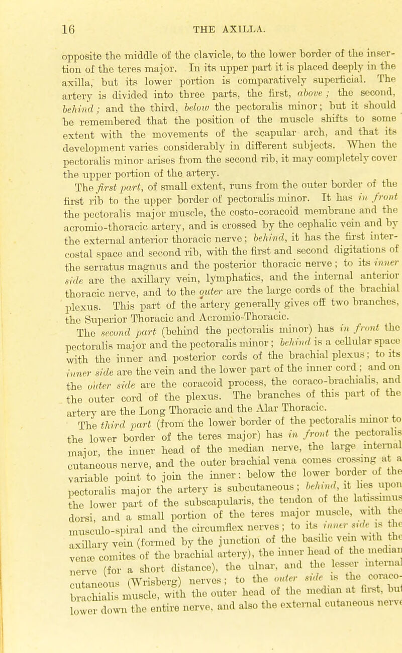 opposite the middle of the clavicle, to the lower border of the inser- tion of the teres major. In its upper part it is placed deeply in the axilla, but its lower portion is comparatively superficial. The artery is divided into three parts, the first, ahovt ; the second, behind; and the third, helow the pectoraHs minor; but it should be remembered that the position of the muscle shifts to some extent with the movements of the scapular arch, and that its development varies considerably in different subjects. When the pectoralis minor arises fi'om the second rib, it may completely cover the upper portion of the artery. The first part, of small extent, runs fi-om the outer border of the first rib to the upper border of pectoralis minor. It has /// front the pectoralis major muscle, the costo-coracoid membrane and the acromio-thoracic artery, and is crossed by the cephalic vein and by the external anterior thoracic nerve; behind, it has the fii-st inter- costal space and second rib, with the first and second digitations of the serratvis magnus and the posterior thoracic nerve ; to its inner side are the axiUary vein, lymphatics, and the internal anterior thoracic nerve, and to the outer are the large cords of the brachial plexus. This part of the artery generally gives off two branches, the Superior Thoracic and Acromio-Thoracic. The svcond part (behind the pectoralis minor) has in front the pectoralis major and the pectoralis minor; behind is a cellular space with the inner and posterior cords of the brachial plexus; to its inner side are the vein and the lower part of the imier cord; and on the Older side are the coracoid process, the coraco-brachialis, and the outer cord of the plexus. The branches of this part of the artery are the Long Thoracic and the Alar Thoracic. The third part (from the lower border of the pectoralis minor to the lower border of the teres major) has in front the pectoraUs major, the inner head of the mecHan nerve, the large mternal cutaneous nerve, and the outer brachial vena comes crossing at a variable point to join the inner: below the lower border of the pectoralis major the artery is subcutaneous; behind, it hes upon the lower part of the subscapularis, the tendon ot the latissimus dorsi, and a small portion of the teres major muscle, with the musculo-spiral and the circumflex nerves; to its inner side the axillary vein (formed by the junction of the ba-sihc vein ^^ath the ven^e comites of the brachial artery), the inner head of the median nerve (for a short distance), the ulnar, and the lesser mternal cutlneous (Wrisberg) nerves; to the onter side i. the «n-aco- WMs muscle, with the outer head of the median at first, bul lower down the entire nerve, and also the extei-nal cutaneous nervt