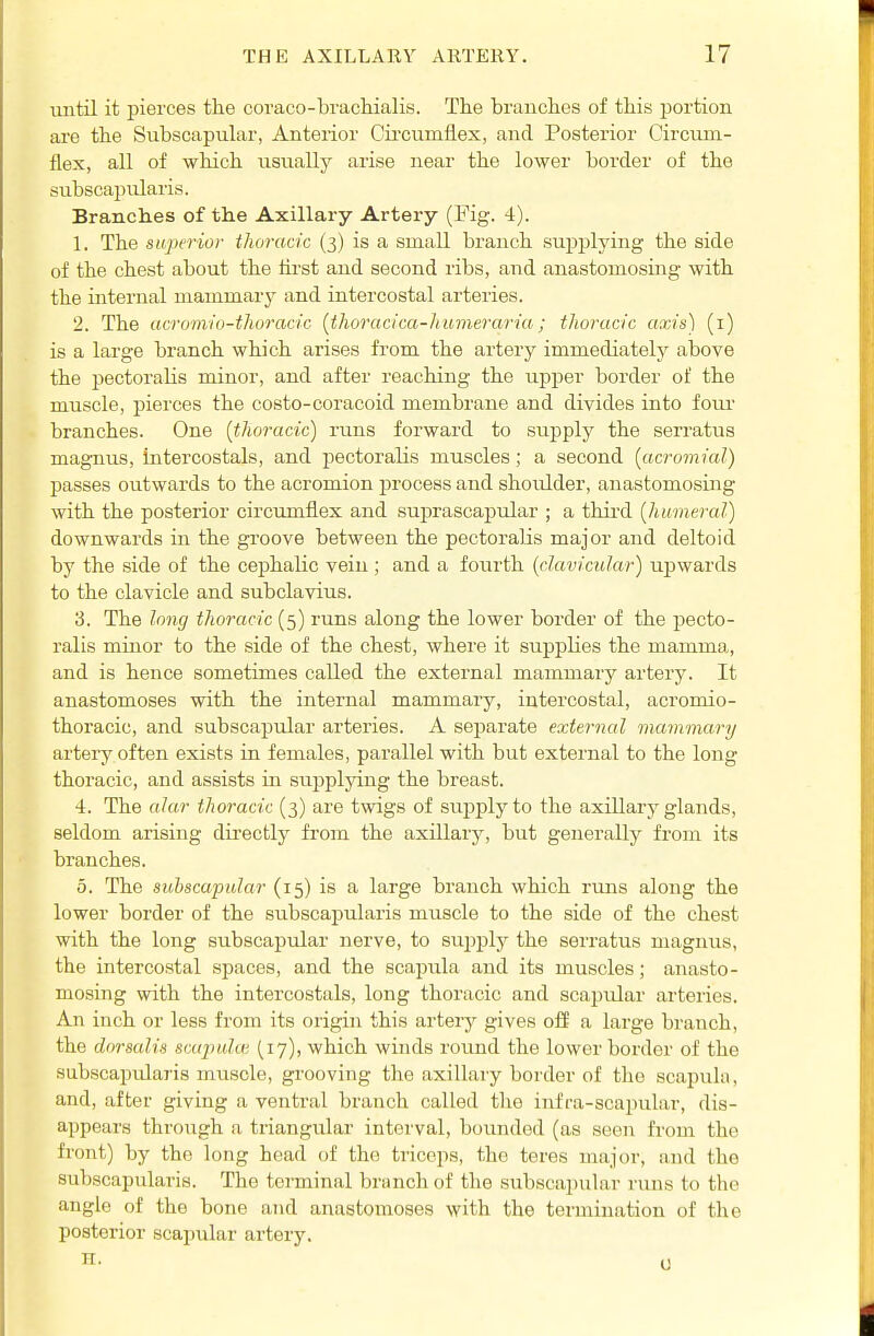 until it pierces the coraco-brachialis. The branches of this portion are the Subscapular, Anterior Cii-cumflex, and Posterior Circum- flex, all of which usually arise near the lower border of the subscapularis. Branches of the Axillary Artery (Fig. 4). 1. The sujH'rior thoracic (3) is a small branch supplying the side of the chest about the iirst and second ribs, and anastomosing with the internal mammary and intercostal arteries. 2. The acromio-thoracic {thoracica-humerana; thoracic axis) (i) is a large branch which arises from the artery immediately above the pectoraHs minor, and after reaching the upper border of the muscle, pierces the costo-coracoid membrane and divides into four' branches. One [thoracic) runs forward to supply the sen-atus magnus, intercostals, and pectoralis muscles; a second [acromial) passes outwards to the acromion process and shoulder, anastomosing with the posterior circumflex and suprascapular ; a third [humeral] downwards in the groove between the pectoralis major and deltoid by the side of the cephalic vein ; and a fourth [cJaviciilar) upwards to the clavicle and subclavius. 3. The long thoracic (5) runs along the lower border of the pecto- ralis minor to the side of the chest, where it suppHes the mamma, and is hence sometimes called the external mammary artery. It anastomoses with the internal mammary, intercostal, acromio- thoracic, and subscapular arteries. A separate external mammary artery often exists in females, parallel with but external to the long thoracic, and assists in supplying the breast. 4. The alar thoracic (3) are twigs of siipply to the axillary glands, seldom arising directly from the axillaiy, but generally from its branches. 5. The sithscapular (15) is a large branch which runs along the lower border of the subscapularis muscle to the side of the chest with the long subscapular nerve, to sujiply the serratus magnus, the intercostal spaces, and the scapiila and its muscles; anasto- mosing with the intercostals, long thoracic and scajjular arteries. An inch or less from its origin this artery gives oS a large branch, the doraalis scupulcv (17), which winds round the lower border of the subscajndaris muscle, grooving the axillary border of the scapula, and, after giving a ventral branch called the infra-scapular, dis- appears through a triangular interval, bounded (as seen from the front) by the long head of the triceps, the teres major, and the subscapularis. The terminal branch of the subscapular runs to the angle of the bone and anastomoses with the termination of the posterior scapular artery.