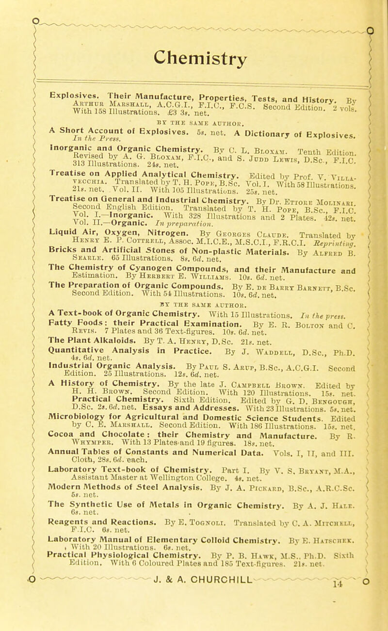 Chemistry Explosives. Their Manufacture, Properties, Tests, and History Bv BY THE SAHE ADTHOI!. ^ J»S^°.* Explosives. 5s. net. A Dictionary of Explosives. Inorganic and Organic Chemistry. By C. L. Bloxah. Tenth Edition Revised by A. G Bcoxam, P.I.C, and S. Jcnn Lewis, D.Sc. F.I c' 313 Illustrations. 2is. net. Treatise on Applied Analytical Chemistry. Edited by Prof V Virr*. ouZ'f- ^T,i''^\V^i^7,;-^r\F°'-^-^''- WithSSinnsuat ont net. Vol. II. With lOo Illustrations. 25s. net. Treatise on General and Industrial Chemistry. By Dr. Ettore iIor,ivARr Second English Edition. Translated by T. H. Pope B Sc P I C Z°\- }--*<'S''!'i<^- ^ With 328 lUnstrations and 2 Plates. 42s. net.' Vol. II.—Organic. In prepara/ion. Liquid Air, Oxygen, Nitrogen. By Georges Claude. Translated bv Henry E. P. Cottkell, Assoc. M.I.C.B., M.S.C.I., P.R.C.I. SeprhHing Bricks and Artificial Stones of Non-plastic Materials. By Alfred B Searle. 65 Illustrations. Ss. Gd. net. The Chemistry of Cyanogen Compounds, and their Manufacture and Estimation. By Herbert E. Williams. 10s. 6rf. net. The Preparation of Organic Compounds. By E. dk Barry Barnett B Sc Second Edition. With bi Illustrations. 10s. M. net. ' ' ' BY THE SAME AUTHOR. A Text-book of Organic Chemistry. With 15 Illustrations. In the prett. Fatty Foods: their Practical Examination. By E. R. Bolton and C Revis. 7 Plates and 36 Text-figures. lOg. 6d. net. The Plant Alkaloids. By T. A. Henry, D.Sc. 21s.net. Quantitative Analysis In Practice. By J. Waddell, D.Sc , Ph D is. 6f/. net. industrial Organic Analysis. By Paul S. Arup, B.Sc, A.C.G.I. Second Edition. 25 Illustrations. 12g. 6rf. net. A History of Chemistry. By the late J. Campbell Buown. Edited by H. H. Brown. Second Edition. With 120 Illustrations. 15s. net. Practical Chemistry. Sixth Edition. Edited by 6. D. Bengough, D.Sc. 2s.6rf.net. Essays and Addresses. With 23 illustrations. 5». net. Microbiology for Agricultural and Domestic Science Students. Edited by C. E. Marshall. Second Edition. With 186 Illustrations. 15s. net. Cocoa and Chocolate: their Chemistry and Manufacture. By R. Whymper. With 13 Plates-and 19 figures. 18s. net. Annua! Tables of Constants and Numerical Data. Vols. I II and III. Cloth, 28s. 6rf. each. Laboratory Text-book of Chemistry. Part I. By V. S. Bryant, M.A., ' Assistant Master at WelUngton College. 4s. net. ' ) Modern Methods of Steel Analysis. By J. A. Pickard, B.Sc, A.R.C.Sc. \ 6s. net. V The Synthetic Use of Metals in Organic Chemistry. By A. J. Hale. 6s. net. . V, Reagents and Reactions. By E. Tognoli. Translated by C. A. Mitchkw., v F.I.C. 6s. net. ^ Laboratory Manual of Elementary Colloid Chemistry. By E. Hatschek. ; , With 20 Illustrations. 6s. net. Practical Physiological Chemistry. By P. B. Hawk, M.S.. Ph.D. Sixth Edition. With 0 Coloured Plates and'185 Text-figures. 21s.net. ^ J. & A. CHURCHILL-—-— J-^.- ^ o