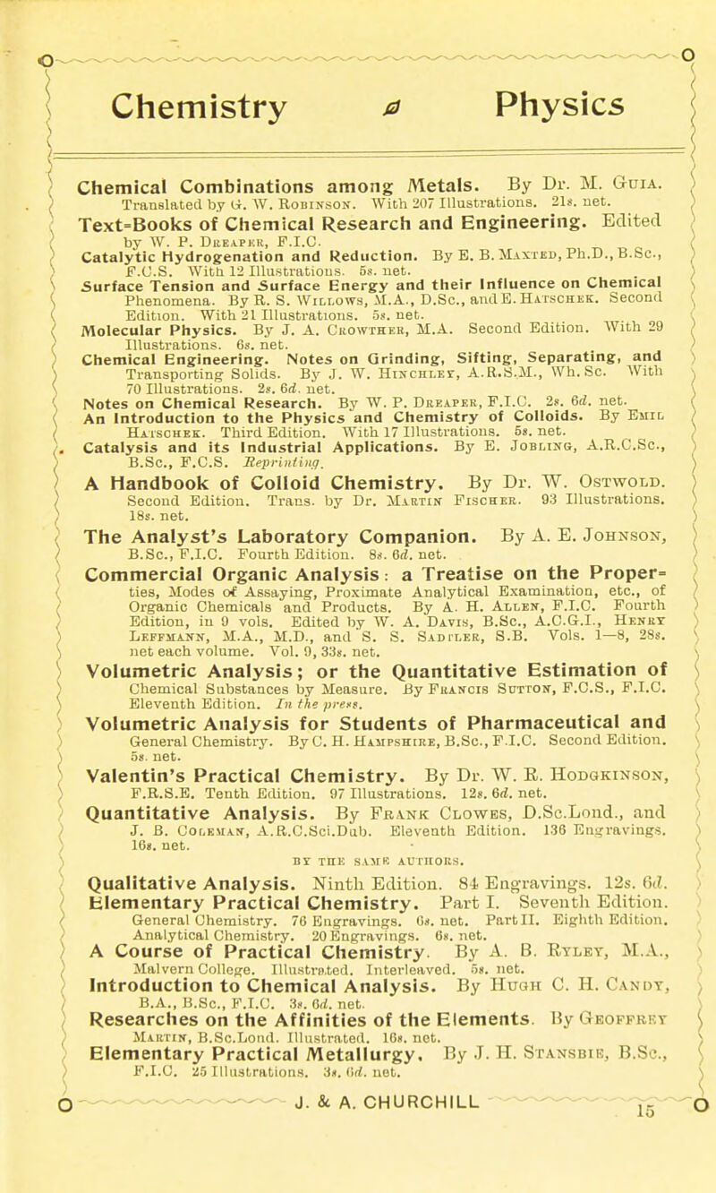 Chemistry 0 Physics Chemical Combinations among Metals. By Dr. M. Guia. Translated by W. Robinson. With 207 Illustrations. 21*. net. Text=Books of Ciiemical Research and Engineering. Edited by W. P. DiiEAPKit, F.I.C. Catalytic Hydrogenation and Reduction. By E. B. Maxted, Ph.D., B.Sc, F.C.S. Witti 12 lUustratious. 5s. net. Surface Tension and Surface Energy and their Influence on Chemical Phenomena. By R. S. Willows, M.A., D.Sc., anilE. Hatschek. Second Edition. With 21 Illustrations. .58. net. Molecular Physics. By J. A. Ciiowthek, M.A. Second Edition. With 29 Illustrations. 6s. net. Chemical Engineering. Notes on Grinding, Sifting, Separating, and Transporting Solids. By J. W. HiNCHLEr, A.R.S.M., Wh. Sc. With 70 Illustrations. 2s. 6(i. net. Notes on Chemical Research. By W. P. Deeapek, F.I.C. 2s. 6rf. net. An Introduction to the Physics and Chemistry of Colloids. By Biiio Hatschek. Third Edition. With 17 Illustrations. 58. net. Catalysis and its Industrial Applications. By E. Jobling, A.R.C.Sc, B.Sc, F.C.S. Reprinting. A Handbook of Colloid Chemistry. By Dr. W. Ostwold. Second Edition. Trans, by Dr. Martin Fischer. 93 Illustrations. 18s. net. The Analyst's Laboratory Companion. By A. E. Johnson, B.Sc, F.I.C. Fourth Edition. 8s.6rf.net. Commercial Organic Analysis: a Treatise on the Proper= ties. Modes of Assaying, Proximate Analytical Examination, etc., of Organic Chemicals and Products. By A. H. Allen, F.I.C. Fourth Edition, in 9 vols. Edited by W. A. Davis, B.Sc, A.C.G.I., Heney Lepfmann, M.A., M.D., and'S. S. Sadtleb, S.B. Vols. 1—8, 28s. net each volume. Vol. 9, 33s. net. Volumetric Analysis; or the Quantitative Estimation of Chemical Substances by Measure. By Puancis Sdtton, F.C.S., F.I.C. Eleventh Edition. In the prefs. Volumetric Analysis for Students of Pharmaceutical and General Chemistry. By C. H. Hampshire, B.Sc, F.I.C. Second Edition. 5s. net. Valentin's Practical Chemistry. By Dr. W. E. Hodgkin.son, F.R.S.E. Tenth Edition. 97 Illustrations. 12s. 6d. net. Quantitative Analysis. By Frank Clowes, D.Sc.Lond., and J. B. Coleman, A.R.C.Sci.Dab. Eleventh Edition. 136 Engravings. 16s. net. Br THE SAMK AUTnOKS. Qualitative Analysis. Ninth Edition. 84. Eao;ravings. 12s. 6(1. Elementary Practical Chemistry. Part I. Seventh Edition. General Chemistry. 76 Engravings. Os. net. Part II. Eighth Edition. Analytical Chemistry. 20Engravings. 6«. net. A Course of Practical Chemistry. By A. B. Rtlet, M.A., Malvern College. Illustrn.ted. Interleaved, os. net. Introduction to Chemical Analysis. By Huoh C. H. Candy, B.A., B.Sc, F.I.C. 3s. Od. net. Researches on the Affinities of the Elements. By Geoffrkt Martin, B.Sc.Lotid. Illustrated. 16s. not. Elementary Practical Metallurgy. By J. H. Stansbie, B.Sc, F.I.C. :i5 Illustrations. 3«. 6rf. not.