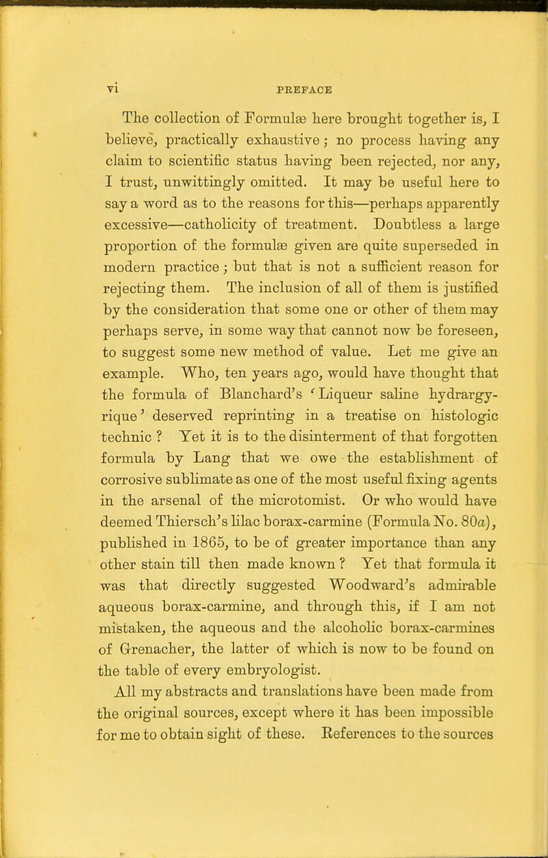 The collection of FormulEe here brought together isj I believOj practically exhaustive; no process having any claim to scientific status having been rejected, nor any, I trust, unwittingly omitted. It may be useful here to say a word as to the reasons for this—perhaps apparently excessive—catholicity of treatment. Doubtless a large proportion of the formulge given are quite superseded in modern practice; but that is not a suflB.cient reason for rejecting them. The inclusion of all of them is justified by the consideration that some one or other of them may perhaps serve, in some way that cannot now be foreseen, to suggest some new method of value. Let me give an example. Who, ten years ago, would have thought that the formula of Blanchard's ' Liqueur saline hydrargy- rique' deserved reprinting in a treatise on histologic technic ? Yet it is to the disinterment of that forgotten formula by Lang that we owe the establishment of corrosive sublimate as one of the most useful fixing agents in the arsenal of the microtomist. Or who would have deemed Thiersch's lilac borax-carmine (Formula No. 80a), published in 1865, to be of greater importance than any other stain till then made known ? Yet that formula it was that directly suggested Woodward's admirable aqueous borax-carmine, and through this, if I am not mistaken, the aqueous and the alcoholic borax-carmines of G-renacher, the latter of which is now to be found on the table of every embryologist. All my abstracts and translations have been made from the original sources, except where it has been impossible for me to obtain sight of these. Keferences to the sources