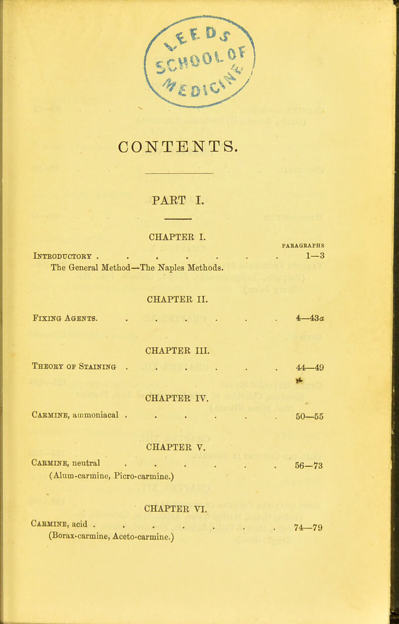 CONTENTS. PAET I. CHAPTER I, PABiGKAPHS Inteodtiotobt ....... 1—3 The General Method—The Naples Methods. CHAPTER II. PixnyQ Agents. ...... 4—43a! CHAPTER III. Theoet of Staiking ...... 44—49 CHAPTER IV. Caeminb, ammoniacal ...... go 55 CHAPTER V. Caemine, neutral 56 73 (Alum-carmine, Picro-carmine.) CHAPTER VI. Caemine, acid .... (Borax-carmine, Aceto-carmine.) 74—79