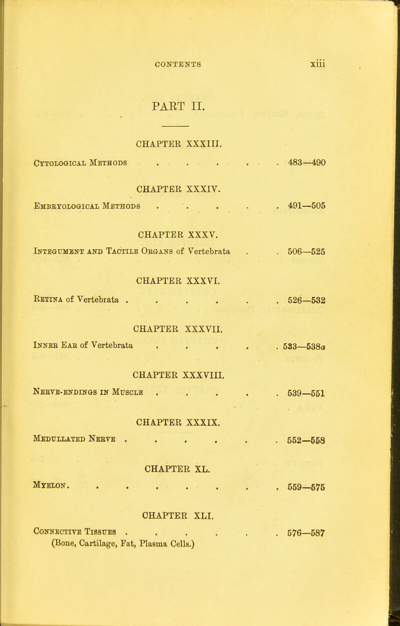 PART II. CHAPTER XXXIII. Cttological Methods 483—490 CHAPTER XXXIV. Embetological Methods 491—505 CHAPTER XXXV. Integument and Tactile Oegans of Vertebrata . 506—525 CHAPTER XXXVI. Retina of Vertebrata 526—532 CHAPTER XXXVII. Innee Eae of Vertebrata • « . 533—538a CHAPTER XXXVIII, Nbetb-endinqs in Musolb . 539—551 CHAPTER XXXIX. Medullated Nebye 552—558 CHAPTER XL. Myelon. .... 559—575 CHAPTER XLI. CONNECTITE TlBSUES . (Bone, Cartilage, Fat, Plasma Cells.) . 576—587