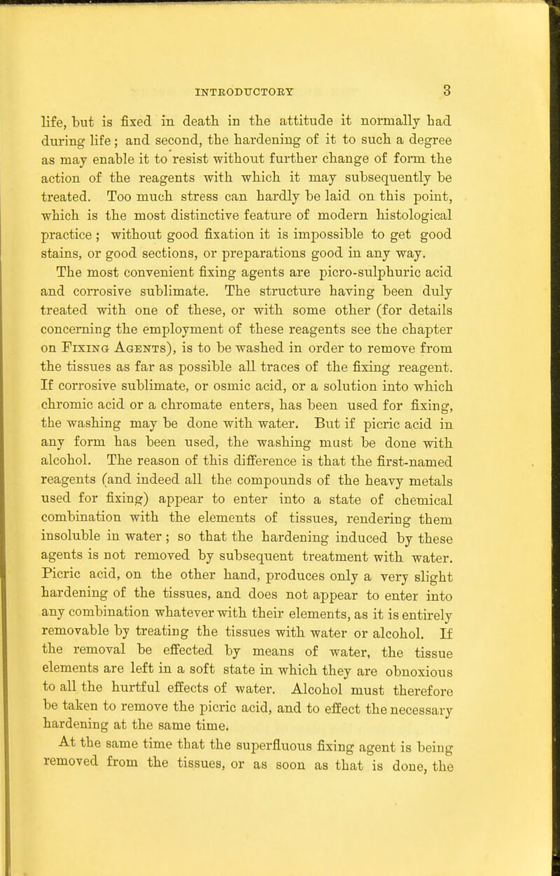 life, but is fixed in death in the attitude it normally had during life; and second, the hardening of it to such a degree as may enable it to resist without further change of form the action of the reagents with which it may subsequently be treated. Too much stress can hardly be laid on this jooint, which is the most distinctive feature of modern histological practice ; without good fixation it is impossible to get good stains, or good sections, or preparations good in any way. The most convenient fixing agents are picro-sulphuric acid and corrosive sublimate. The structure having been duly treated with one of these, or with some other (for details concerning the employment of these reagents see the chapter on Fixing Agents), is to be washed in order to remove from the tissues as far as possible all traces of the fixing reagent. If corrosive sublimate, or osmic acid, or a solution into which chromic acid or a chromate enters, has been used for fixing, the washing may be done with water. But if picric acid in any form has been used, the washing must be done with alcohol. The reason of this difference is that the first-named reagents (and indeed all the compounds of the heavy metals used for fixing) appear to enter into a state of chemical combination with the elements of tissues, rendering them insoluble in water; so that the hardening induced by these agents is not removed by subsequent treatment with water. Picric acid, on the other hand, produces only a very slight hardening of the tissues, and does not appear to enter into any combination whatever with their elements, as it is entirely removable by treating the tissues with water or alcohol. If the removal be effected by means of water, the tissue elements are left in a soft state in which they are obnoxious to all the hurtful effects of water. Alcohol must therefore be taken to remove the picric acid, and to effect the necessary hardening at the same time. At the same time that the superfluous fixing agent is being removed from the tissues, or as soon as that is done, the