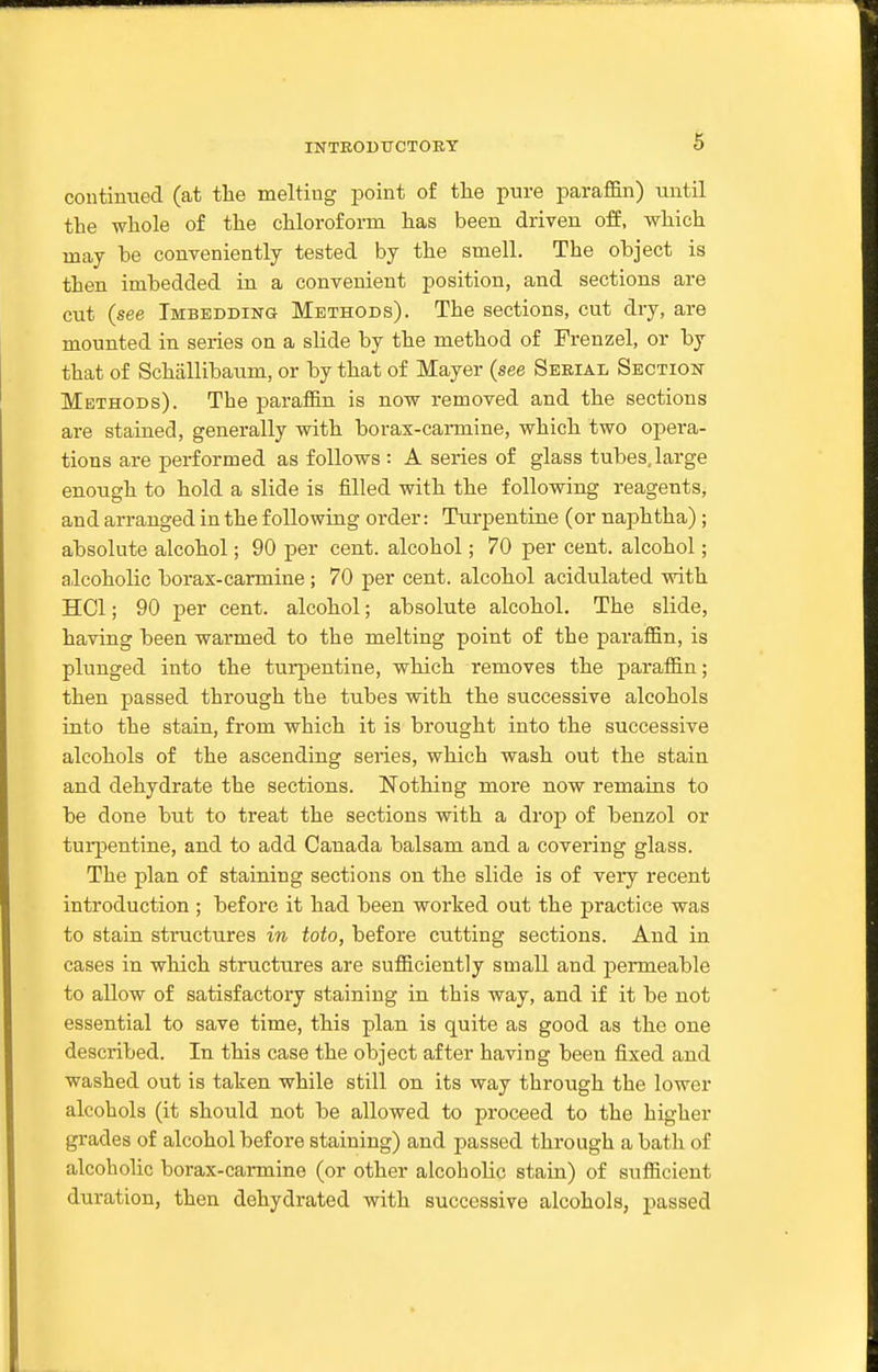 contintied (at the melting point of tlie pure paraflfin) until the whole of the chloroform has been driven off, which may be conveniently tested by the smell. The object is then imbedded in a convenient position, and sections are cut (see Imbedding Methods). The sections, cut dry, are mounted in series on a slide by the method of Frenzel, or by that of Schallibaum, or by that of Mayer (see Serial Section Methods). The paraffin is now removed and the sections are stained, generally with borax-carmine, which two opera- tions are performed as follows : A series of glass tubes, large enough to hold a slide is filled with the following reagents, and arranged in the following order: Turpentine (or naphtha) ; absolute alcohol; 90 per cent, alcohol; 70 per cent, alcohol; alcoholic borax-carmine; 70 per cent, alcohol acidulated with HCl; 90 per cent, alcohol; absolute alcohol. The slide, having been warmed to the melting point of the paraffin, is plunged into the turpentine, which removes the paraffin; then passed through the tubes with the successive alcohols into the stain, from which it is brought into the successive alcohols of the ascending series, which wash out the stain and dehydrate the sections. Nothing more now remains to be done but to treat the sections with a drop of benzol or tui-pentine, and to add Canada balsam and a covering glass. The plan of staining sections on the slide is of very recent introduction ; before it had been worked out the practice was to stain structures in toto, before cutting sections. And in cases in which structures are sufficiently small and permeable to allow of satisfactory staining in this way, and if it be not essential to save time, this plan is quite as good as the one described. In this case the object after having been fixed and washed out is taken while still on its way through the lower alcohols (it should not be allowed to proceed to the higher grades of alcohol before staining) and passed through a bath of alcoholic borax-carmine (or other alcoholic stain) of sufficient duration, then dehydrated with successive alcohols, passed