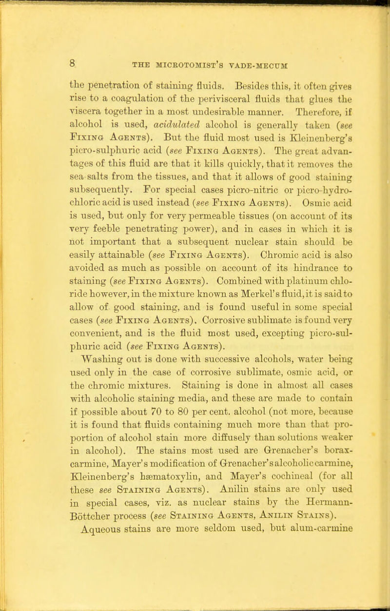 tlie penetration of staining fluids. Besides this, it often gives rise to a coagulation of the perivisceral fluids that glues the viscera together in a most undesirable manner. Therefore, if alcohol is used, acidulated alcohol is generally taken {see Fixing Agents). But the fluid most used is Kleinenberg's picro-sulphuric acid (see Fixing Agents). The great advan- tages of this fluid are that it kills quickly, that it removes the sea-salts from the tissues, and that it allows of good staining subsequently. For special cases picro-nitric or picro-hydro- chloric acid is used instead (see Fixing Agents). Osmic acid is used, bu.t only for very permeable tissues (on account of its very feeble penetrating power), and in cases in which it is not important that a subsequent nuclear stain should be easily attainable (see Fixing Agents). Chromic acid is also avoided as much as possible on account of its hindi-ance to staining (see Fixing Agents) . Combined with platinum chlo- ride however, in the mixture known as Merkel's fluid, it is said to allow of good staining, and is found useful in some special cases (see Fixing Agents). Corrosive sublimate is found very convenient, and is the fluid most used, excepting j)icro-sul- phuric acid (see Fixing Agents). Washing out is done with successive alcohols, water being used only in the case of corrosive sublimate, osmic acid, or the chromic mixtures. Staining is done in almost all cases with alcoholic staining media, and these are made to contain if possible about 70 to 80 per cent, alcohol (not more, because it is found that fluids containing much more than that pro- portion of alcohol stain more diffusely than solutions weaker in alcohol). The stains most used are Grenacher's borax- carmine, Mayer's modification of G-renacher'salcohoHccannine, Eleinenberg's hsematoxyhn, and Mayer's cochineal (for all these see Staining Agents). Anilin stains are only used in special cases, viz. as nuclear stains by the Hennann- Bottcher process (see Staining Agents, Anilin Stains). Aqueous stains are more seldom used, but alum-carmine