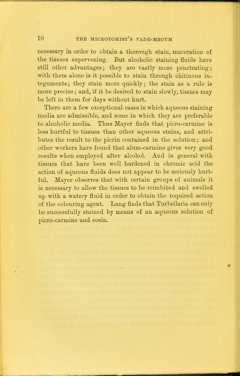 necessary in order to obtain a thorougli stain, maceration of the tissues supervening. But alcoholic staining fluids have still other advantages; they are vastly more penetrating; with them alone is it possible to stain through chitinous in- teguments ; they stain more quickly; the stain as a rule is more precise; and, if it be desired to stain slowly, tissues may be left in them for days without hurt. There are a few exceptional cases in which aqueous staining media are admissible, and some in which they are preferable to alcoholic media. Thus Mayer finds that picro-carmine is less hurtful to tissues than other aqueous stains, and attri- butes the result to the picrin contained in the solution; and other workers have found that alum-carmine gives very good results when employed after alcohol. And in general with tissues that have been well hardened in chromic acid the action of aqueous fluids does not appear to be seriously hurt- ful. Mayer observes that with certain groups of animals it is necessary to allow the tissues to be reimbibed and swelled up with a watery fluid in order to obtain the requii-ed action of the colouring agent. Lang finds that Turbellaria can only be successfully stained by means of an aqueous solution of picro-carmine and eosin.