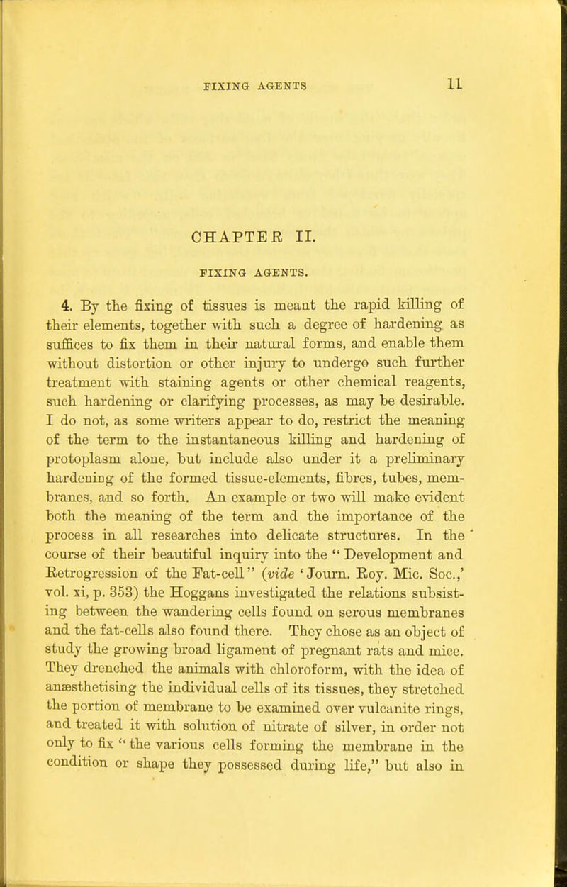 CHAPTEE 11. FIXING AGENTS. 4. By the fixing of tissues is meant tlie rapid killing of their elements, together with such a degree of hardening as suffices to fix them in their natural forms, and enable them without distortion or other injury to undergo such further treatment with staining agents or other chemical reagents, such hardening or clarifying processes, as may be desirable. I do not, as some writers appear to do, restrict the meaning of the term to the instantaneous killing and hardening of protoplasm alone, but include also under it a preliminary hardening of the formed tissue-elements, fibres, tubes, mem- branes, and so forth. An example or two will make evident both the meaning of the term and the importance of the process in all researches into delicate structures. In the ' course of their beautiful inquiry into the  Development and Eetrogression of theFat-ceU (vide 'Journ. Eoy. Mic. Soc.,' vol. xi, p. 353) the Hoggans investigated the relations subsist- ing between the wandering cells found on serous membranes and the fat-ceUs also found there. They chose as an object of study the growing broad Hgaraent of pregnant rats and mice. They drenched the animals with chloroform, with the idea of anaesthetising the individual cells of its tissues, they stretched the portion of membrane to be examined over vulcanite rings, and treated it with solution of nitrate of silver, in order not only to fix  the various cells forming the membrane in the condition or shape they possessed during life, but also in