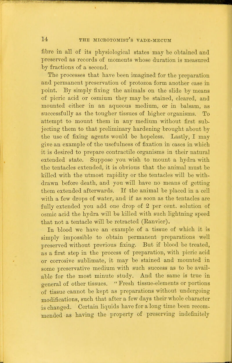fibre in all of its physiological states may be obtained and preserved as records of moments whose duration is measured by fractions of a second. Tlie processes tliafc have been imagined for the preparation and permanent preservation of protozoa form another case in j)oint. By simply fixing the animals on the slide by means of picric acid or osmium they may be stained, cleared, and mounted either in an aqueous medium, or in balsam, as successfnlly as the tougher tissues of higher organisms. To attempt to mount them in any medium without first sub- jecting them to that preliminary hardening brought about by the use of filing agents would be hopeless. Lastly, I may give an example of the usefulness of fixation in cases in which it is desired to prepare contractile organisms in their natui'al extended state. Suppose you wish to mount a hydra with the tentacles extended, it is obvious that the animal must be killed with the utmost rapidity or the tentacles wiU be with- drawn before death, and you will have no means of getting them extended afterwards. If the animal be placed in a cell with a few drops of water, and if as soon as the tentacles are fully extended you add one drop of 2 per cent, solution of osmic acid the hydra will be killed with such lightning speed that not a tentacle will be retracted (Ranvier). In blood we have an example of a tissue of which it is simply impossible to obtain permanent preparations well preserved without previous fixing. But if blood be treated, as a first step in the process of preparation, with picric acid or corrosive sublimate, it may be stained and mounted in some preservative medium with such success as to be avail- able for the most minute study. And the same is true in general of other tissues.  Fresh tissue-elements or portions of tissue cannot be kept as preparations without undergoing modifications, such that after a few days their whole character is changed. Certain liquids have for a long time been recom- mended as having the property of preserving indefinitely