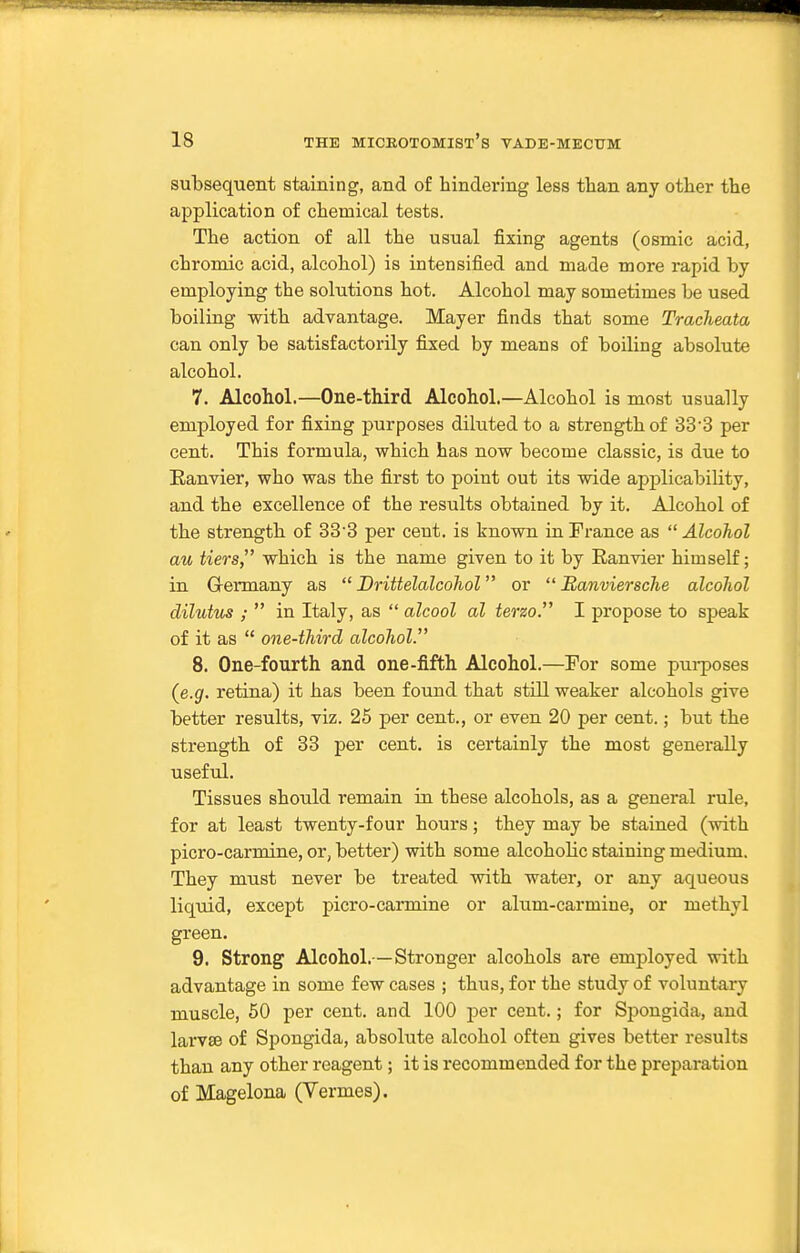 subsequent staining, and of hindering less than any other the application of chemical tests. The action of all the usual fixing agents (osmic acid, chromic acid, alcohol) is intensified and made more rapid by employing the solutions hot. Alcohol may sometimes be used boiling with advantage. Mayer finds that some Tracheata can only be satisfactorily fi:sed by means of boiling absolute alcohol. 7. Alcohol.—One-third Alcohol.—Alcohol is most usually employed for fixing purposes diluted to a strength of 33-3 per cent. This formula, which has now become classic, is due to Ranvier, who was the first to point out its wide applicability, and the excellence of the results obtained by it. Alcohol of the strength of 33'3 per cent, is known in France as Alcohol au tiers, which is the name given to it by Ranvier himself; in G-ermany as  Drittelalcohol or  Banviersche alcohol dilutus ;  in Italy, as  alcool al terzo. I propose to speak of it as  one-third alcohol. 8. One-fourth and one-fifth Alcohol.—For some pui-poses (e.g. retina) it has been found that still weaker alcohols give better results, viz. 25 per cent., or even 20 per cent.; but the strength of 33 per cent, is certainly the most generally useful. Tissues should remain in these alcohols, as a general rule, for at least twenty-four hours; they may be stained (with picro-carmine, or, better) with some alcohoKc staining medium. They must never be treated with water, or any aqueous liquid, except picro-carmine or alum-carmine, or methyl green. 9. Strong Alcohol.— Stronger alcohols are employed with advantage in some few cases ; thus, for the study of voluntary muscle, 50 per cent, and 100 per cent.; for Spongida, and larva3 of Spongida, absolute alcohol often gives better results than any other reagent; it is recommended for the prepai-ation of Magelona (Vermes).