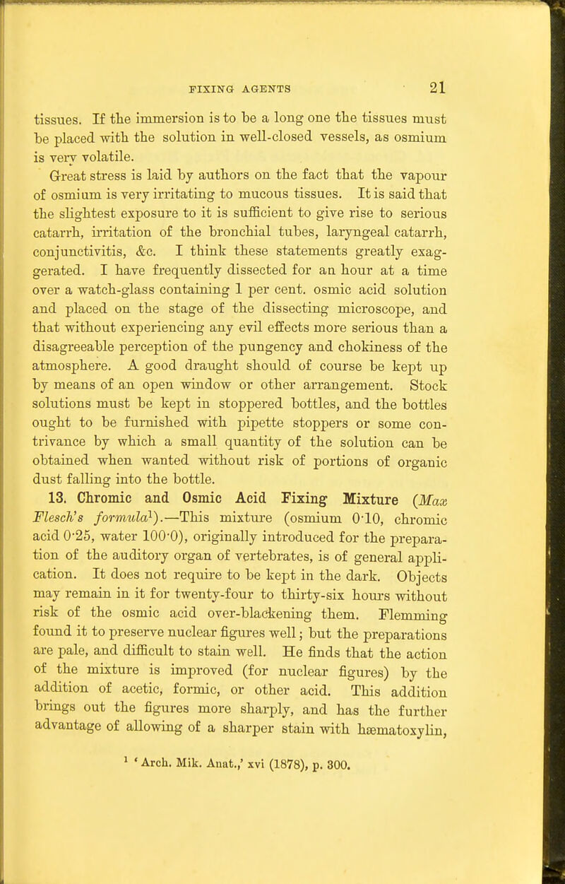 tissues. If the immersion is to be a long one the tissues must be placed -witli the solution in well-closed vessels, as osmium is very volatile. Great stress is laid by authors on the fact that the vapour of osmium is very irritating to mucous tissues. It is said that the slightest exposure to it is sufficient to give rise to serious catarrh, irritation of the bronchial tubes, laryngeal catarrh, conjunctivitis, &c. I think these statements greatly exag- gerated. I have frequently dissected for an hour at a time over a watch-glass containing 1 per cent, osmic acid solution and placed on the stage of the dissecting microscope, and that without experiencing any evil effects more serious than a disagreeable perception of the pungency and chokiness of the atmosphere. A good draught should of course be kej)t up by means of an open window or other arrangement. Stock solutions must be kept in stoppered bottles, and the bottles ought to be furnished with pipette stoppers or some con- trivance by which a small quantity of the solution can be obtained when wanted without risk of portions of organic dust falling into the bottle. 13. Chromic and Osmic Acid Fixing Mixture (Max Flesch's formula^).—This mixture (osmium O'lO, chromic acid 0-25, water lOO'O), originally introduced for the prepara- tion of the auditory organ of vertebrates, is of general appli- cation. It does not require to be kept in the dark. Objects may remain in it for twenty-four to thirty-six hours without risk of the osmic acid over-blackening them, riemming found it to preserve nuclear figures well; but the preparations are pale, and difficult to stain well. He finds that the action of the mixture is improved (for nuclear figures) by the addition of acetic, formic, or other acid. This addition brings out the figures more sharply, and has the further advantage of allowing of a sharper stain with h£ematoxyliu, ' ' Arch. Mik. Anat.,' xvi (1878), p. 300.