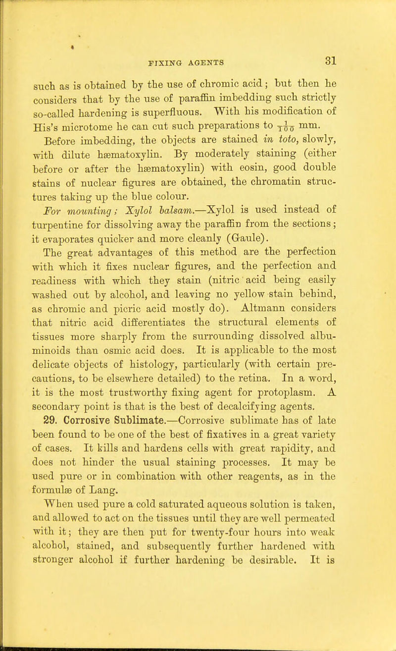 suet as is obtained by tbe use of chromic acid; but tben be considers that by tbe use of paraffin imbedding sucb strictly so-called hardening is superfluous. With his modification of His's microtome he can cut such preparations to -j-^^ mm. Before imbedding, the objects are stained in toto, slowly, with dilute hsematoxylin. By moderately staining (either before or after the hsematoxylin) with eosin, good double stains of nuclear figures are obtained, the chromatin struc- tures taking up the blue colour. For mounting; Xylol lalsam.—Xylol is used instead of turpentine for dissolving away the paraffin from the sections; it evaporates quiclrer and more cleanly (Graule). The great advantages of this method are the perfection with which it fixes nuclear figures, and the perfection and readiness with which they stain (nitric acid being easily washed out by alcohol, and leaving no yellow stain behind, as chromic and picric acid mostly do). Altmann considers that nitric acid differentiates the structural elements of tissues more sharply from the surrounding dissolved albu- minoids than osmic acid does. It is apphcable to the most delicate objects of histology, particularly (with certain pre- cautions, to be elsewhere detailed) to the retina. In a word, it is the most trustworthy fixing agent for protoplasm. A secondary point is that is the best of decalcifying agents. 29. Corrosive Sublimate.—Corrosive sublimate has of late been found to be one of the best of fixatives in a great variety of cases. It kills and hardens cells with great rapidity, and does not hinder the usual staining processes. It may be used pure or in combination with other reagents, as in the formulae of Lang. When used pure a cold saturated aqueous solution is taken, and allowed to act on the tissues until they are well permeated with it; they are then put for twenty-four hours into weak alcohol, stained, and subsequently further hardened with stronger alcohol if further hardening be desirable. It is