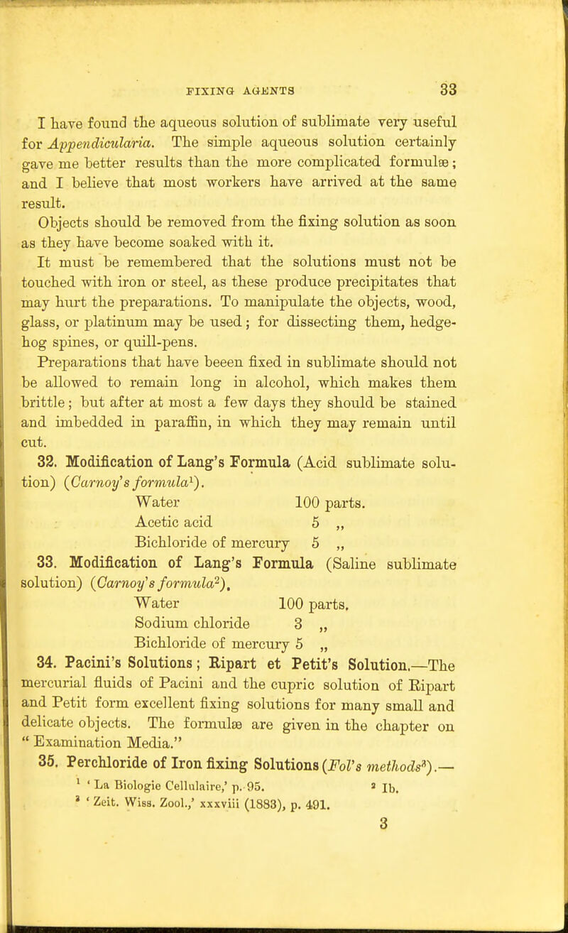 I have found tiie aqueous solution of sublimate very useful for Appendicularia. The simple aqueous solution certainly gave me Letter results than the more complicated formulae; and I believe that most workers have arrived at the same result. Objects should be removed from the fixing solution as soon, as they have become soaked with it. It must be remembered that the solutions must not be touched with iron or steel, as these produce precipitates that may hurt the preparations. To manipulate the objects, wood, glass, or platinum may be used; for dissecting them, hedge- hog spines, or quill-pens. Preparations that have beeen fixed in sublimate should not be allowed to remain long in alcohol, which makes them brittle; but after at most a few days they should be stained and imbedded in paraffin, in which they may remain until cut. 32. Modificatioii of Lang's Formula (Acid sublimate solu- tion) (Carnoy's formula^). Water 100 parts. Acetic acid 5 „ Bichloride of mercury 5 ,, 33. Modification of Lang's Formula (Saline sublimate solution) {Garnoy'sformula^). Water 100 parts. Sodium chloride 3 „ Bichloride of mercury 5 „ 34. Pacini's Solutions; Ripart et Petit's Solution.—The mercurial fluids of Pacini and the cupric solution of Eipart and Petit form excellent fixing solutions for many small and delicate objects. The formulae are given in the chapter on  Examination Media. 35. Perchloride of Iron fixing Solutions (J'oZ's methods'^).-- ' ' La Biologic Cellulairc,' p. 95. ' lb. ' ' Zeit. Wiss. Zool.,' xxxviii (1883), p. 491. 3