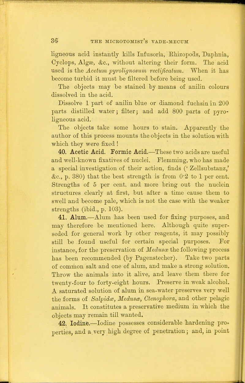 ligneous acid instantly kills Infusoria, RMzopods, Daphnia, Cyclops, Algae, &c., without altering their form. The acid used is the Acetum pyroliffnosum rectificatum. When it has become turbid it must be filtered before being used. The objects may be stained by means of anilin colours dissolved in the acid. Dissolve 1 part of anilin blue or diamond f uchsin in 200 parts distilled water; filter; and add 800 parts of pyro- ligneous acid. The objects take some hours to stain. Apparently the author of this process mounts the objects in the solution with which they were fixed ! 40. Acetic Acid. Formic Acid.—These two acids are useful and well-known fixatives of nuclei, riemming, who has made a special investigation of their action, finds (' Zellsubstanz,' &c., p. 380) that the best strength is from 0'2 to 1 per cent. Strengths of 5 per cent, and more bring out the nuclein structures clearly at first, but after a time cause them to swell and become pale, which is not the case with the weaker strengths (ibid., p. 103). 41. Alum.—Alum has been used for fixing purposes, and may therefore be mentioned here. Although quite super- seded for general work by other reagents, it may possibly still be found useful for certain special purposes. For instance, for the preservation of Medusae the following process has been recommended (by Pagenstecher). Take two parts of common salt and one of alum, and make a strong solution. Throw the animals into it alive, and leave them there for twenty-four to forty-eight hours. Presei-ve in weak alcohol. A saturated solution of alum in sea-water preserves veiy well the forms of Salpidcs, Medusa, Gteno;p1iora, and other pelagic animals. It constitutes a preservative medium in which the objects may remain till wanted. 42. Iodine.—Iodine possesses considerable hardening pro- perties, and a,very high degree of penetration j and, in point