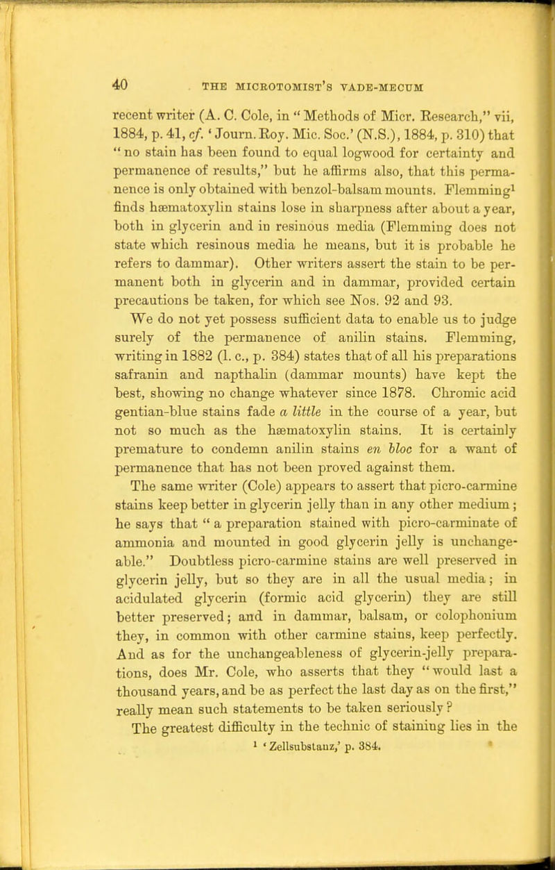 recent writer (A. C. Cole, in  Methods of Micr. Eesearch, vii, 1884, p. 41, c/.' Joum.Eoy. Mic. Soc' (N.S.), 1884, p. 310) that  no stain has been found to equal logwood for certainty and permanence of results, but he aflBrms also, that this perma- nence is only obtained with benzol-balsam mounts. Flemming^ finds hsematoxylin stains lose in shai-pness after about a year, both in glycerin and in resinous media (Flemming does not state which resinous media he means, but it is probable he refers to dammar). Other writers assert the stain to be per- manent both in glycerin and in dammar, provided certain precautions be taken, for which see Nos. 92 and 93. We do not yet possess sufficient data to enable us to judge surely of the permanence of anilin stains. Flemming, writing in 1882 (1. c, p. 384) states that of all his preparations safranin and napthalin (dammar mounts) have kept the best, showing no change whatever since 1878. Chromic acid gentian-blue stains fade a little in the course of a year, but not so much as the hsematoxylin stains. It is certainly premature to condemn anilin stains en hloc for a want of permanence that has not been proved against them. The same writer (Cole) appears to assert that picro-carmine stains keep better in glycerin jelly than in any otber medium; he says that  a preparation stained with picro-carminate of ammonia and mounted in good glycerin jelly is unchange- able. Doubtless picro-carmine stains are well preserved in glycerin jelly, but so they are in all the usual media; in acidulated glycerin (formic acid glyceiin) they are still better preserved; and in dammar, balsam, or colophonium they, in common with other carmine stains, keep perfectly. And as for the unchangeableness of glycerin-jelly prepara- tions, does Mr. Cole, who asserts that they would last a thousand years, and be as perfect the last day as on the first, really mean such statements to be taken seriously ? The greatest difficulty in the technic of staining lies in the 1 ' Zellsubslauz,' p. 384. •