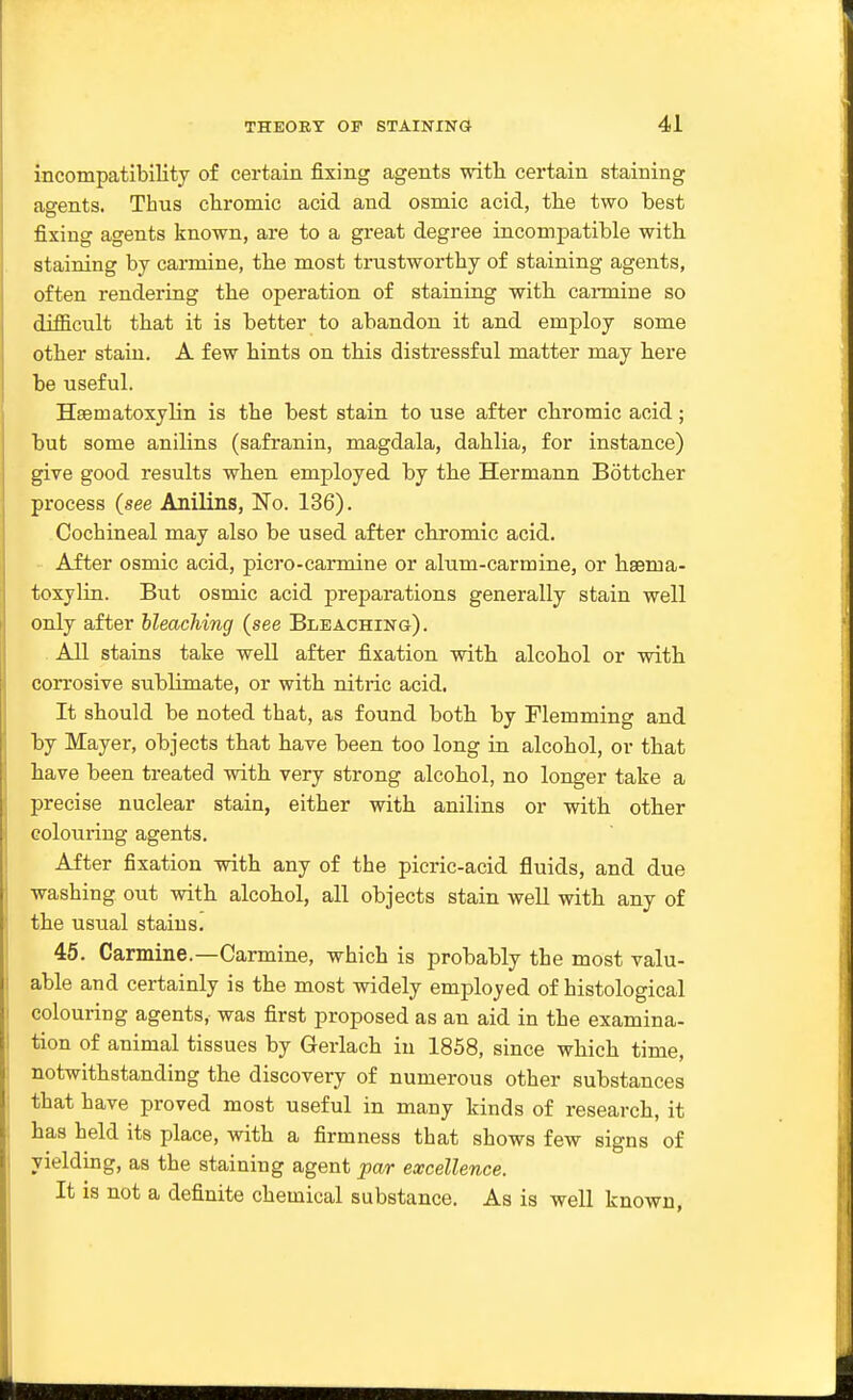 incompatibiKty of certain fixing agents with certain staining agents. Thus chromic acid and osmic acid, the two best fixing agents known, are to a great degree incompatible with staining by carmine, the most trustworthy of staining agents, often renderiag the operation of staining with carmine so difficult that it is better to abandon it and employ some other stain. A few hints on this distressful matter may here be useful. Hsematoxylin is the best stain to use after chromic acid; but some anilins (safranin, magdala, dahlia, for instance) give good results when employed by the Hermann Bottcher process (see Anilins, No. 136). Cochineal may also be used after chromic acid. After osmic acid, picro-carmine or alum-carmine, or hsema- toxylin. But osmic acid preparations generally stain well only after bleaching (see Bleaching). All stains take well after fixation with alcohol or with corrosive sublimate, or with nitric acid. It should be noted that, as found both by Flemming and by Mayer, objects that have been too long in alcohol, or that have been treated with very strong alcohol, no longer take a precise nuclear stain, either with anilins or with other colouring agents. After fixation with any of the picric-acid fluids, and due washing out with alcohol, all objects stain well with any of the usual stains. 45. Carmine.—Carmine, which is probably the most valu- able and certainly is the most widely employed of histological colouring agents, was first proposed as an aid in the examina- tion of animal tissues by Gerlach in 1858, since which time, notwithstanding the discovery of numerous other substances that have proved most useful in many kinds of research, it has held its place, with a firmness that shows few signs of yielding, as the staining agent par excellence. It is not a definite chemical substance. As is well known,