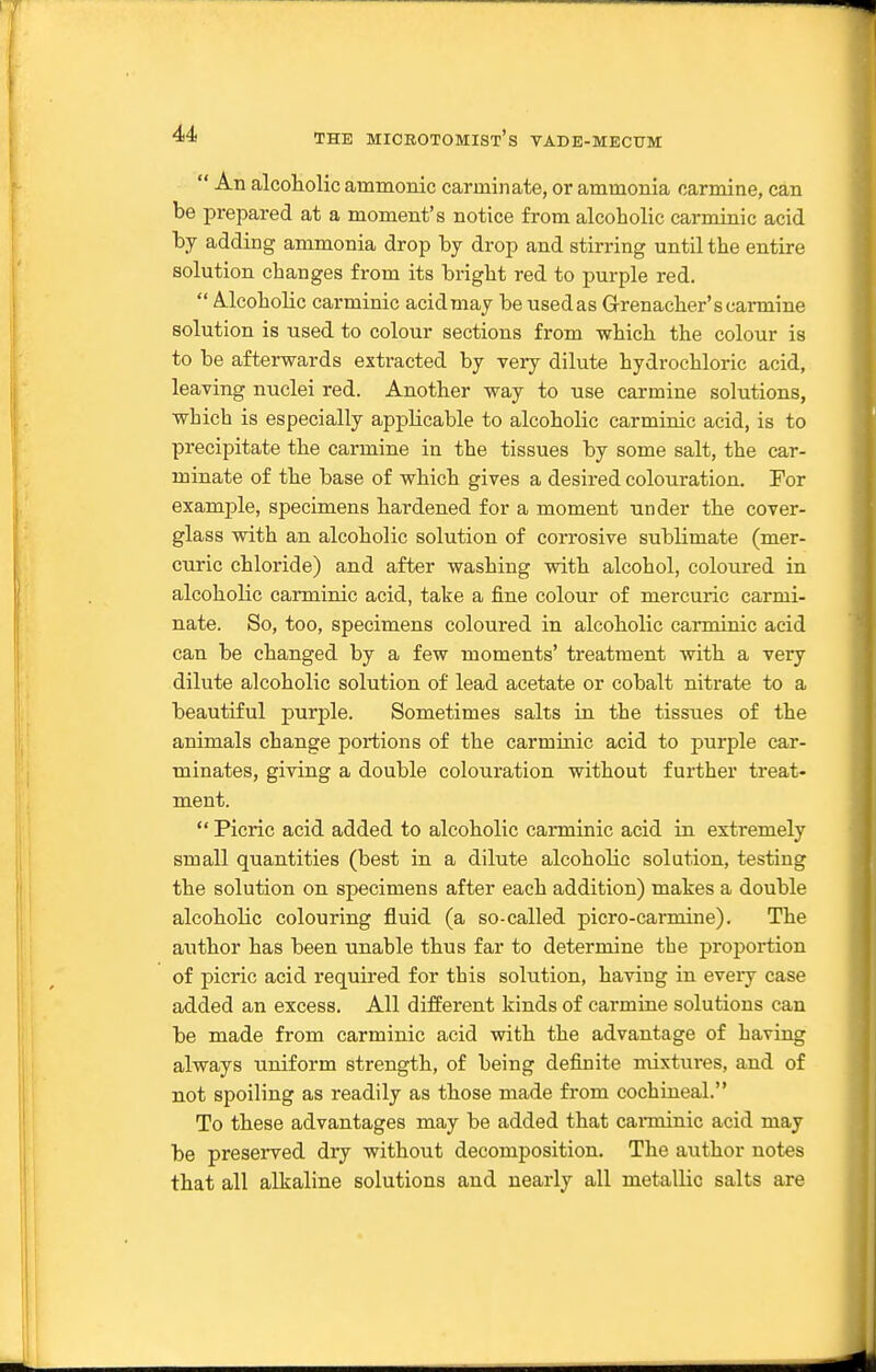  An alcoliolic ammonic carminate, or ammonia carmine, can be prepared at a moment's notice from alcoholic carminic acid by adding ammonia drop by drop and stirring until the entire solution changes from its bright red to purple red.  Mcoholic carminic acid may be used as Grenacher's carmine solution is used to colour sections from which the colour is to be afterwards extracted by very dilute hydrochloric acid, leaving nuclei red. Another way to use carmine solutions, which is especially applicable to alcoholic carminic acid, is to precipitate the carmine in the tissues by some salt, the car- minate of the base of which gives a desired colouration. For example, specimens hardened for a moment under the cover- glass with an alcoholic solution of corrosive sublimate (mer- curic chloride) and after washing with alcohol, coloured in alcoholic canninic acid, take a fine colour of mercuric carmi- nate. So, too, specimens coloured in alcoholic carminic acid can be changed by a few moments' treatment with a very dilute alcoholic solution of lead acetate or cobalt nitrate to a beautiful purple. Sometimes salts in the tissues of the animals change portions of the carminic acid to purple car- minates, giving a double colouration without further treat- ment.  Picric acid added to alcoholic carminic acid in extremely small quantities (best in a dilute alcoholic solution, testing the solution on specimens after each addition) makes a double alcoliolic colouring fluid (a so-called picro-carniine). The author has been unable thus far to determine the proportion of picric acid required for this solution, having in every case added an excess. All different kinds of carmine solutions can be made from carminic acid witb the advantage of having always uniform strength, of being definite mixtui*es, and of not spoiling as readily as those made from cochineal. To these advantages may be added that canninic acid may be preserved dry without decomposition. The author notes that all alkaline solutions and nearly all metallic salts are