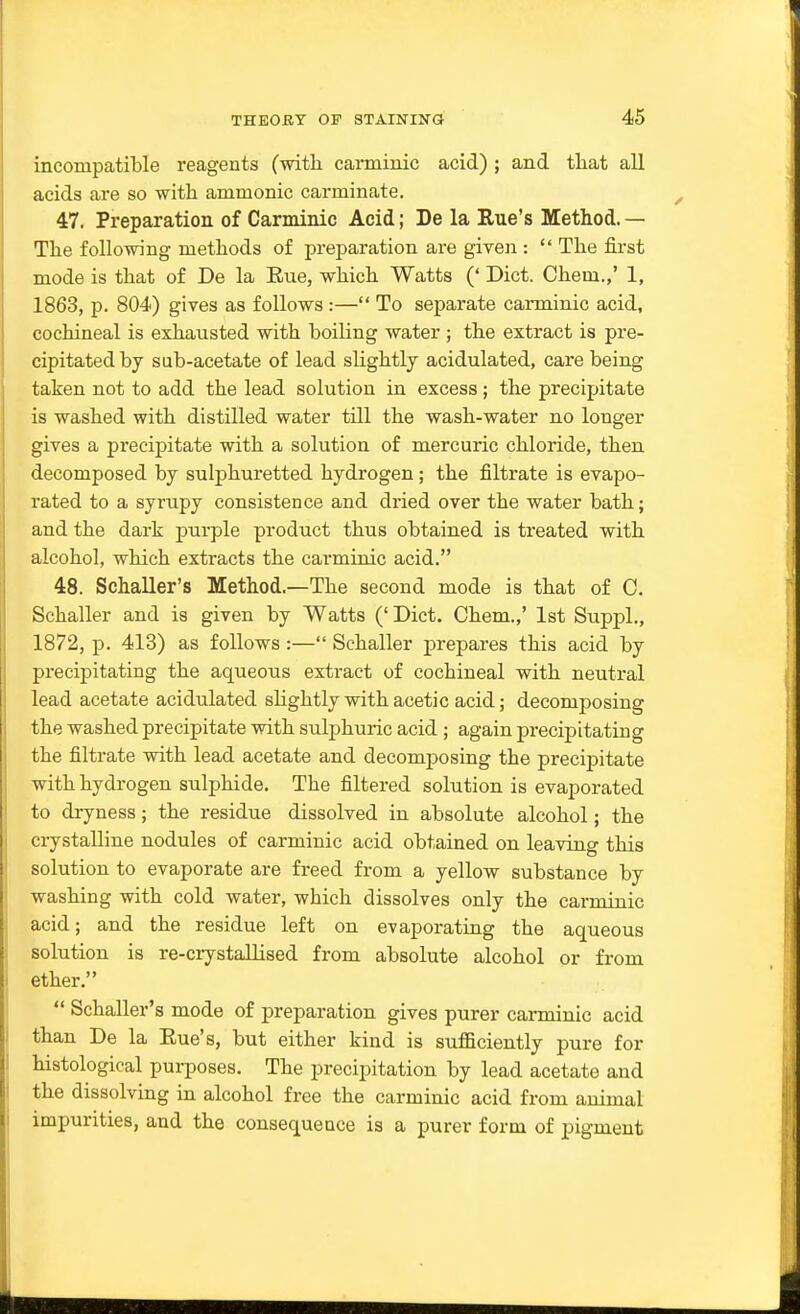 incompatible reagents (witli canniuic acid) ; and tliat all acids are so with amnionic carminate. 47. Preparation of Carminic Acid; De la Rue's Method. — The folio-wing methods of preparation are given :  The first mode is that of De la Eue, which Watts (' Diet. Chem.,' 1, 1863, p. 804) gives as follows :— To separate carminic acid, cochineal is exhausted with boiling water ; the extract is pre- cipitated by sub-acetate of lead slightly acidulated, care being taken not to add the lead solution in excess; the precipitate is washed with distilled water till the wash-water no longer gives a precipitate with a solution of mercuric chloride, then decomposed by sulphuretted hydrogen; the filtrate is evapo- rated to a syrupy consistence and dried over the water bath; and the dark purple product thus obtained is treated with alcohol, which extracts the carminic acid. 48. Schaller's Method.—The second mode is that of C. Schaller and is given by Watts (' Diet. Chem.,' 1st Suppl., 1872, p. 413) as follows :— Schaller prepares this acid by precipitating the aqueous extract of cochineal with neutral lead acetate acidulated slightly with acetic acid; decomposing the washed precipitate with sulphuric acid ; again precipitating the filtrate with lead acetate and decomposing the precipitate with hydrogen sulphide. The filtered solution is evaporated to dryness; the residue dissolved in absolute alcohol; the crystalline nodules of carminic acid obtained on leaving this solution to evaporate are freed from a yellow substance by washing with cold water, which dissolves only the carminic acid; and the residue left on evaporating the aqueous solution is re-crystallised from absolute alcohol or from ether.  Schaller's mode of preparation gives purer carminic acid than De la Eue's, but either kind is sufficiently pure for histological purposes. The precipitation by lead acetate and the dissolving in alcohol free the carminic acid from animal impurities, and the consequence is a purer form of pigment