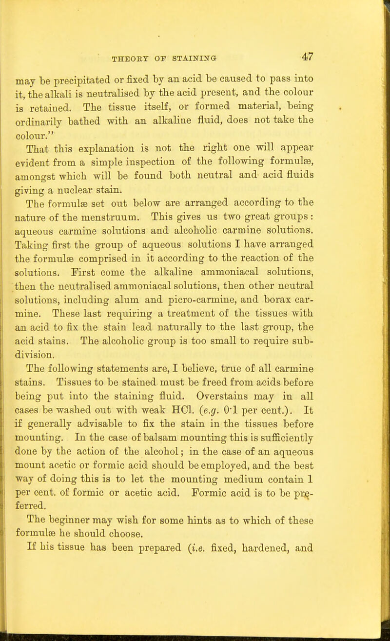 may be precipitated or fixed by an acid be caused to pass into it, the alkali is neutralised by tbe acid present, and the colour is retained. The tissue itself, or formed material, being ordinarily bathed with an alkaline fluid, does not take the colour. That this explanation is not the right one -will appear evident from a simple inspection of the following formulae, amongst which will he found both neutral and acid fluids giving a nuclear stain. The formulae set out below are arranged according to the nature of the menstruum. This gives us two great groups : aqueous carmine solutions and alcoholic carmine solutions. Taking first the group of aqueous solutions I have arranged the formulae comprised in it according to the reaction of the solutions. First come the alkaline ammoniacal solutions, then the neutralised ammoniacal solutions, then other neutral solutions, including alum and picro-carmine, and borax car- mine. These last requiring a treatment of the tissues with an acid to fix the stain lead naturally to the last group, the acid stains. The alcoholic group is too small to require sub- division. The following statements are, I believe, true of all carmine stains. Tissues to be stained must be freed from acids before being put into the staining fluid. Overstains may in all cases be washed out with weak HCl. (e.g. O'l per cent.). It if generally advisable to fix the stain in the tissues before mounting. In the case of balsam mounting this is sufficiently done by the action of the alcohol; in the case of an aqueous mount acetic or formic acid should be employed, and the best way of doing this is to let the mounting medium contain 1 per cent, of formic or acetic acid. Formic acid is to be pre- ferred. The beginner may wish for some hints as to which of these formulse he should choose. If his tissue has been prepared (i.e. fixed, hardened, and