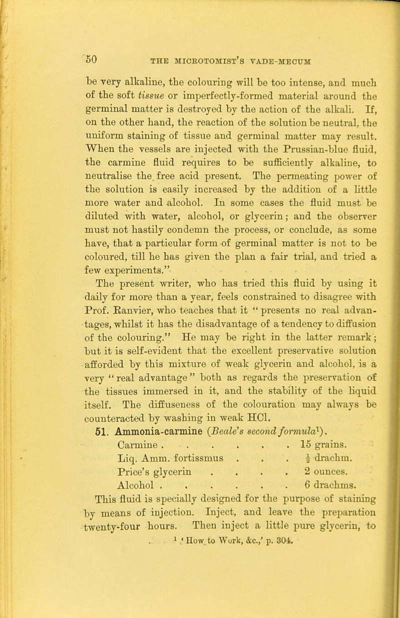 be very alkaline, the colouring will be too intense, and mucb of the soft tissue or imperfectly-formed material around the germinal matter is destroyed by the action of the alkali. If, on the other hand, the reaction of the solution be neutral, the uniform staining of tissue and germinal matter may result. When the vessels are injected with the Prussian-blue fluid, the carmine fluid requires to be sufficiently alkaline, to neutralise the, free acid present. Th.e permeating power of the solution is easily increased by the addition of a little more water and alcohol. In some cases the fluid must be diluted with water, alcohol, or glycerin; and the observer must not hastily condemn tbe process, or conclude, as some have, that a particular form of germinal matter is not to be coloured, till he has given the plan a fair trial, and tried a few experiments. The present writer, who bas tried this fluid by using it daily for more than a year, feels constrained to disagree with Prof. Eanvier, who teaches that it  presents no real advan- tages, whilst it has the disadvantage of a tendency to diffusion of the colouring. He may be right in the latter remark; but it is self-evident that the excellent preservative solution afforded by this mixture of weak glycerin and alcohol, is a very  real advantage  both as regards the preservation of the tissues immersed in it, and the stability of the liquid itself. The diffuseness of the colouration may always be counteracted by washing in weak HCl. 51. Ammonia-carmine (Beale's second formula^). Carmine 15 grains. Liq. Amm. fortissmus . . . i di-achm. Price's glycerin .... 2 ounces. Alcohol ...... 6 drachms. This fluid is specially designed for the purpose of staining by means of injection. Inject, and leave the preparation twenty-four hours. Then inject a little jjure glycerin, to 1 How to Work, &c.,' p. 304.